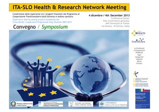 ITA-SLO Health & Research Network Meeting
Condivisione delle esperienze tra i progetti finanziati dal Programma di
Cooperazione Transfrontaliera Italia-Slovenia in ambito sanitario
Experience sharing among projects funded by the
Cross-Border Cooperation Programme Italy-Slovenia 2007-2013

Convegno / Symposium

4 dicembre / 4th December 2013
Conference Center
Polo universitario goriziano
dell’Università di Trieste
via Alviano, 18 Gorizia, Italia

e-Cardionet
e-Surgerynet
PANGeA
Sign
IntegrAid
Glioma
Mina
Proteo

 