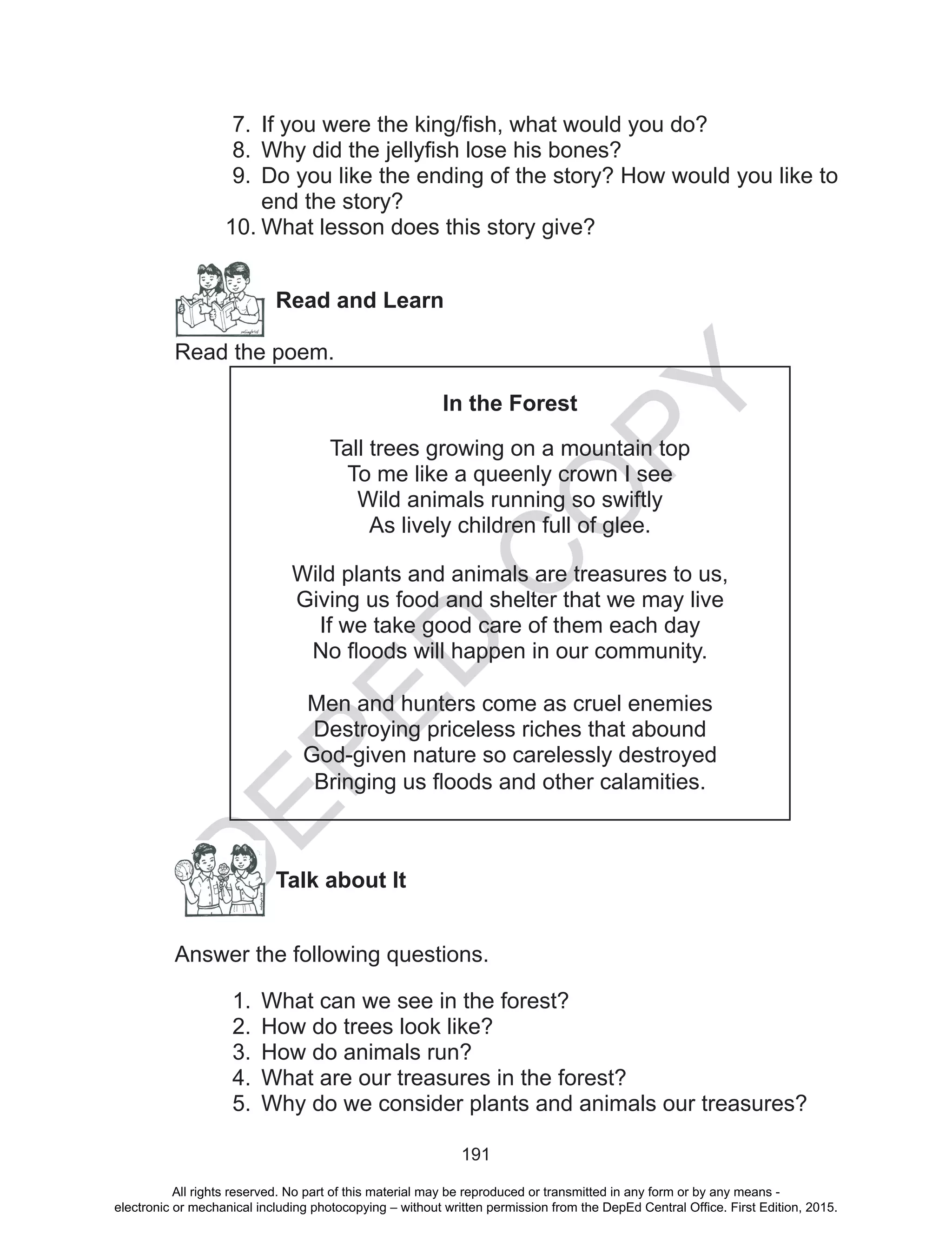 D
EPED
C
O
PY
191
7.	 If you were the king/fish, what would you do?
8.	 Why did the jellyfish lose his bones?
9.	 Do you like the ending of the story? How would you like to
end the story?
10.	What lesson does this story give?
Read and Learn
Read the poem.
In the Forest
Tall trees growing on a mountain top
To me like a queenly crown I see
Wild animals running so swiftly
As lively children full of glee.
Wild plants and animals are treasures to us,
Giving us food and shelter that we may live
If we take good care of them each day
No floods will happen in our community.
Men and hunters come as cruel enemies
Destroying priceless riches that abound
God-given nature so carelessly destroyed
Bringing us floods and other calamities.
		Talk about It
Answer the following questions.
1.	 What can we see in the forest?
2.	 How do trees look like?
3.	 How do animals run?
4.	 What are our treasures in the forest?
5.	 Why do we consider plants and animals our treasures?
All rights reserved. No part of this material may be reproduced or transmitted in any form or by any means -
electronic or mechanical including photocopying – without written permission from the DepEd Central Office. First Edition, 2015.
 