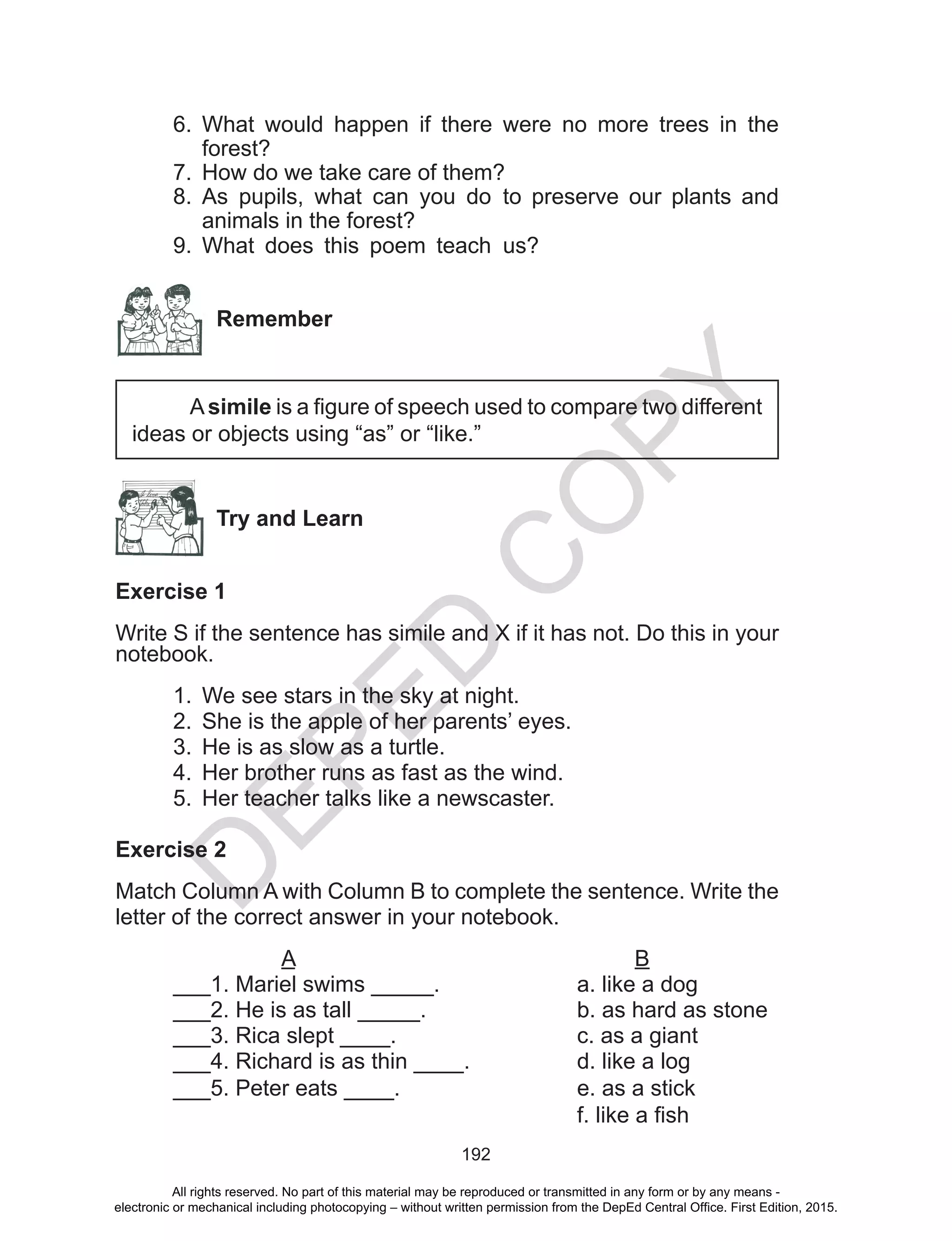 D
EPED
C
O
PY
192
6.	 What would happen if there were no more trees in the
forest?
7.	 How do we take care of them?
8.	 As pupils, what can you do to preserve our plants and
animals in the forest?
9.	 What does this poem teach us?
Remember
Asimile is a figure of speech used to compare two different
ideas or objects using “as” or “like.”
Try and Learn
Exercise 1
Write S if the sentence has simile and X if it has not. Do this in your
notebook.
1.	 We see stars in the sky at night.
2.	 She is the apple of her parents’ eyes.
3.	 He is as slow as a turtle.
4.	 Her brother runs as fast as the wind.
5.	 Her teacher talks like a newscaster.
Exercise 2
Match Column A with Column B to complete the sentence. Write the
letter of the correct answer in your notebook.
A						B
___1. Mariel swims _____.			 a. like a dog
___2. He is as tall _____.			 b. as hard as stone	
___3. Rica slept ____.				 c. as a giant
___4. Richard is as thin __­__.		 d. like a log
___5. Peter eats ____.				 e. as a stick
							 f. like a fish
All rights reserved. No part of this material may be reproduced or transmitted in any form or by any means -
electronic or mechanical including photocopying – without written permission from the DepEd Central Office. First Edition, 2015.
 