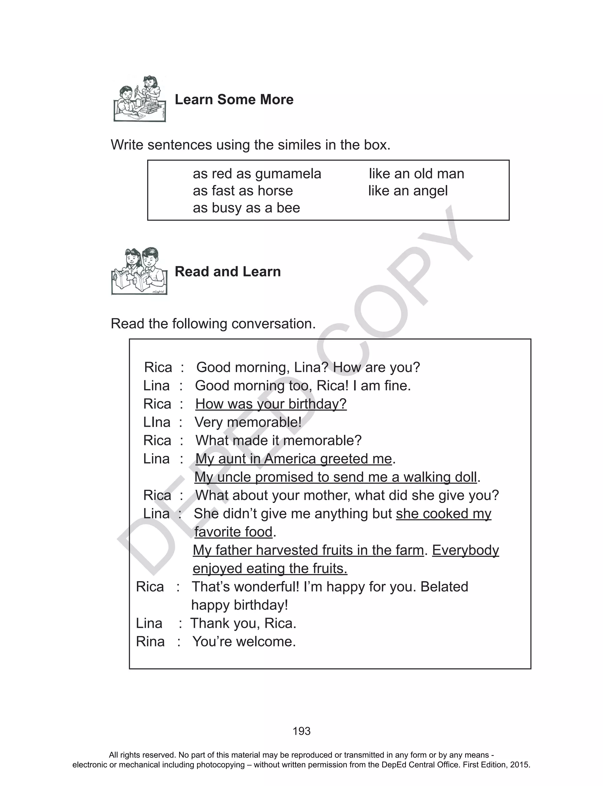D
EPED
C
O
PY
193
Learn Some More
Write sentences using the similes in the box.
as red as gumamela like an old man
as fast as horse like an angel
as busy as a bee
Read and Learn
Read the following conversation.
Rica : Good morning, Lina? How are you?
Lina 	: Good morning too, Rica! I am fine.
Rica : How was your birthday?
LIna : Very memorable!
Rica	 : What made it memorable?
Lina	 : My aunt in America greeted me.
My uncle promised to send me a walking doll.
Rica : What about your mother, what did she give you?
Lina : She didn’t give me anything but she cooked my
favorite food.
My father harvested fruits in the farm. Everybody
enjoyed eating the fruits.
Rica : That’s wonderful! I’m happy for you. Belated
happy birthday!
Lina : Thank you, Rica.
Rina : You’re welcome.
All rights reserved. No part of this material may be reproduced or transmitted in any form or by any means -
electronic or mechanical including photocopying – without written permission from the DepEd Central Office. First Edition, 2015.
 