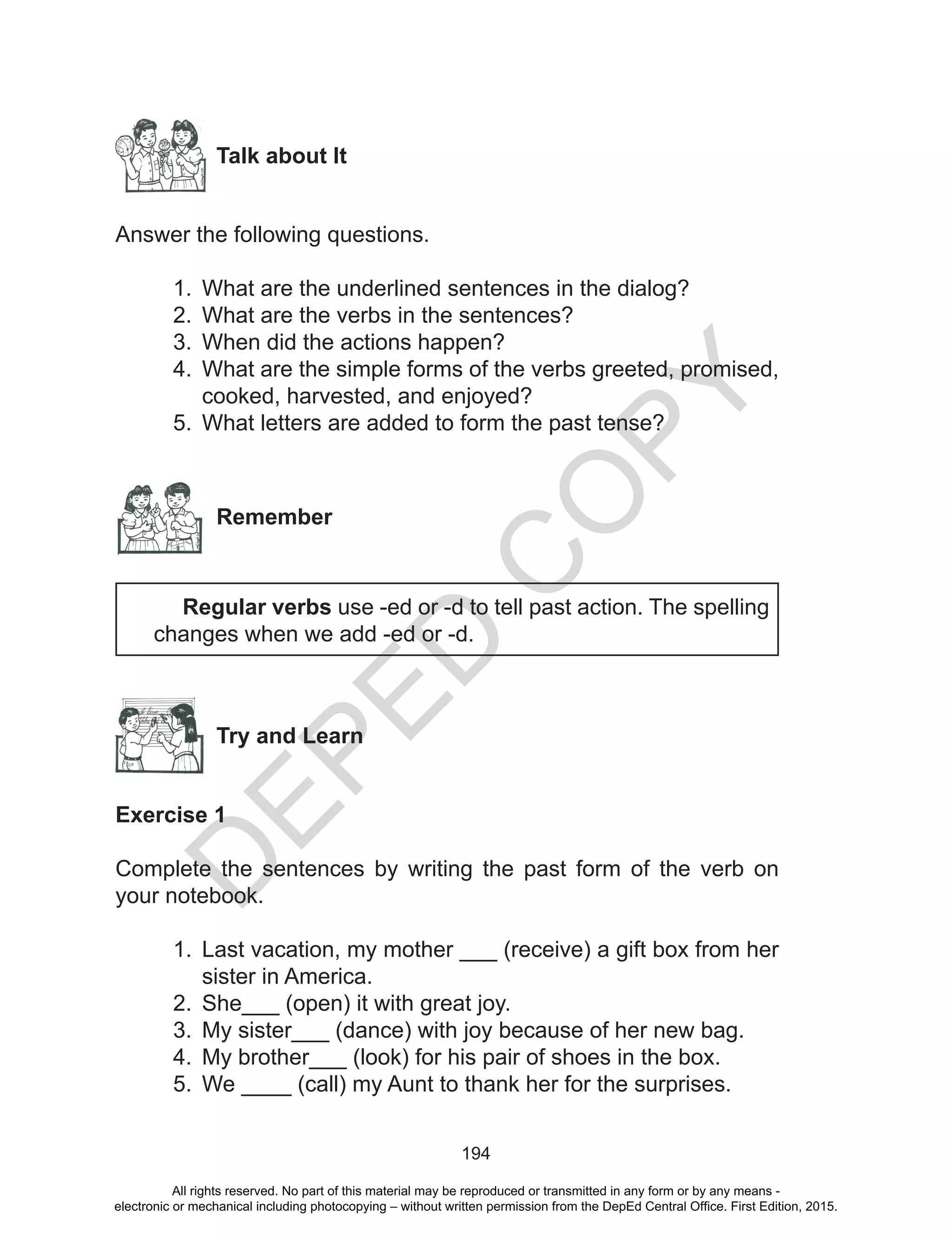 D
EPED
C
O
PY
194
Talk about It
Answer the following questions.
1.	 What are the underlined sentences in the dialog?
2.	 What are the verbs in the sentences?
3.	 When did the actions happen?
4.	 What are the simple forms of the verbs greeted, promised,
cooked, harvested, and enjoyed?
5.	 What letters are added to form the past tense?
Remember
	 Regular verbs use -ed or -d to tell past action. The spelling
changes when we add -ed or -d.
Try and Learn
Exercise 1
Complete the sentences by writing the past form of the verb on
your notebook.
1.	 Last vacation, my mother ___ (receive) a gift box from her
sister in America.
2.	 She___ (open) it with great joy.
3.	 My sister___ (dance) with joy because of her new bag.
4.	 My brother___ (look) for his pair of shoes in the box.
5.	 We ____ (call) my Aunt to thank her for the surprises.
All rights reserved. No part of this material may be reproduced or transmitted in any form or by any means -
electronic or mechanical including photocopying – without written permission from the DepEd Central Office. First Edition, 2015.
 