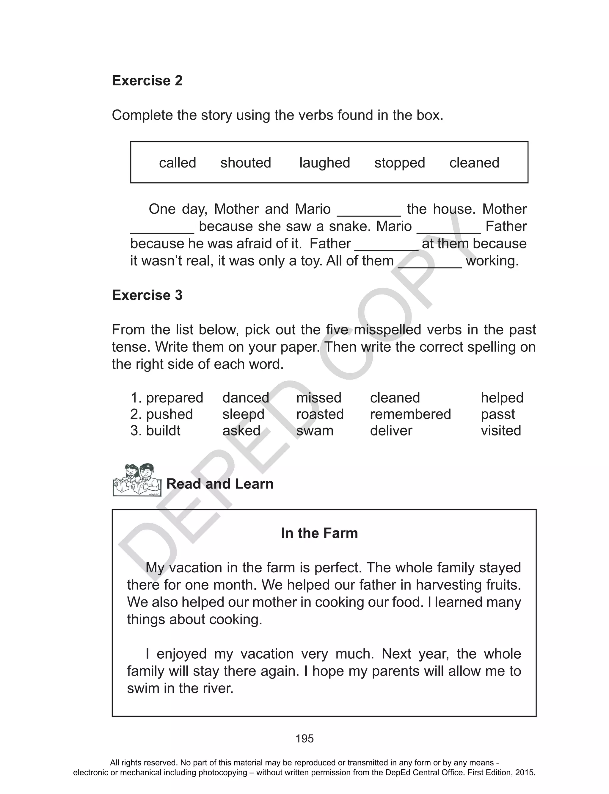 D
EPED
C
O
PY
195
Exercise 2
Complete the story using the verbs found in the box.
called shouted laughed stopped cleaned
One day, Mother and Mario ________ the house. Mother
________ because she saw a snake. Mario ________ Father
because he was afraid of it. Father ________ at them because
it wasn’t real, it was only a toy. All of them ________ working.
Exercise 3
From the list below, pick out the five misspelled verbs in the past
tense. Write them on your paper. Then write the correct spelling on
the right side of each word.
1. prepared	 danced	 missed	 cleaned		 helped
2. pushed	 sleepd	 roasted	 remembered	 passt
3. buildt		asked	swam	deliver		visited
Read and Learn
In the Farm
My vacation in the farm is perfect. The whole family stayed
there for one month. We helped our father in harvesting fruits.
We also helped our mother in cooking our food. I learned many
things about cooking.
I enjoyed my vacation very much. Next year, the whole
family will stay there again. I hope my parents will allow me to
swim in the river.
All rights reserved. No part of this material may be reproduced or transmitted in any form or by any means -
electronic or mechanical including photocopying – without written permission from the DepEd Central Office. First Edition, 2015.
 