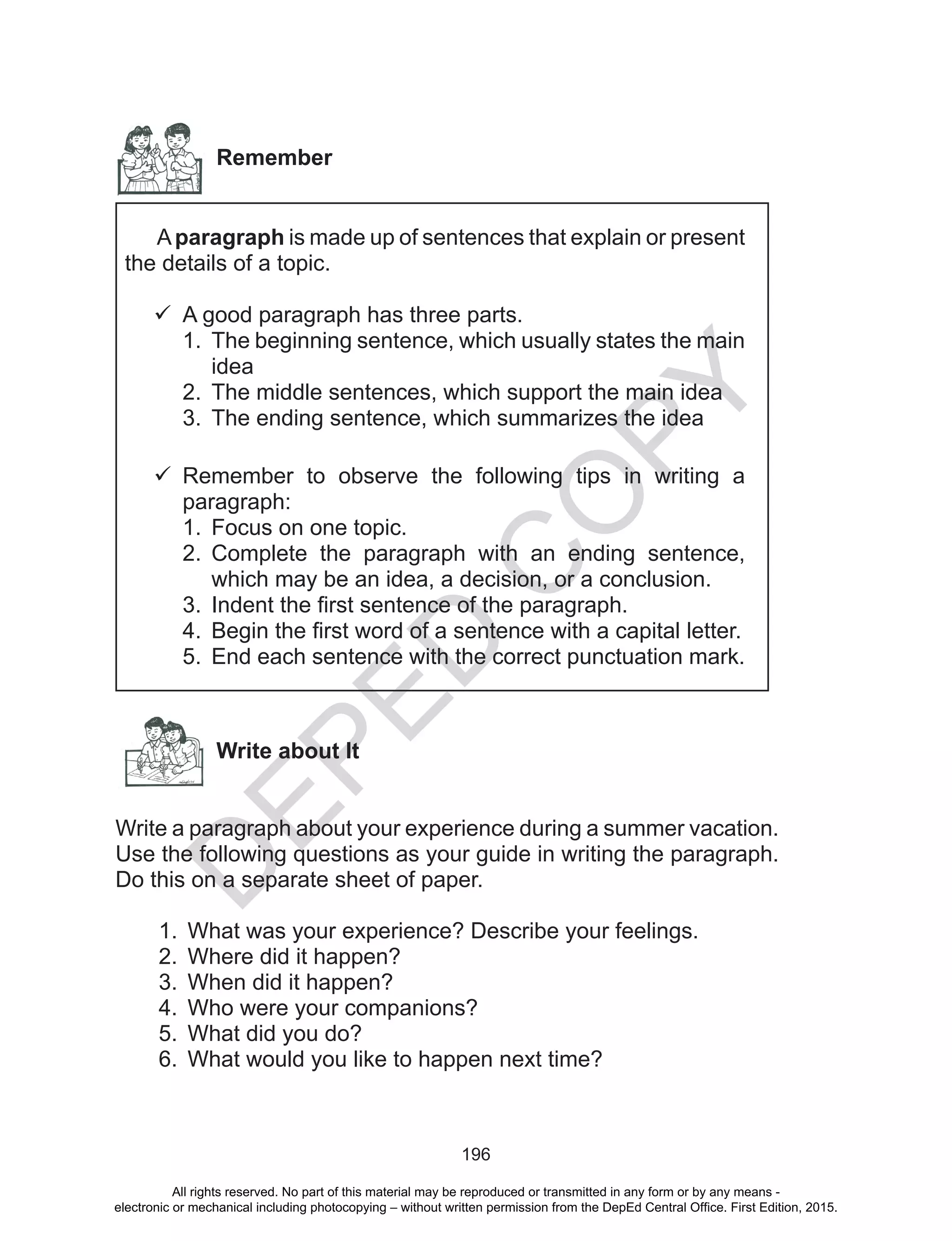 D
EPED
C
O
PY
196
Remember
Aparagraph is made up of sentences that explain or present
the details of a topic.
	A good paragraph has three parts.
1.	 The beginning sentence, which usually states the main
idea
2.	 The middle sentences, which support the main idea
3.	 The ending sentence, which summarizes the idea
	Remember to observe the following tips in writing a
paragraph:
1.	 Focus on one topic.
2.	 Complete the paragraph with an ending sentence,
which may be an idea, a decision, or a conclusion.
3.	 Indent the first sentence of the paragraph.
4.	 Begin the first word of a sentence with a capital letter.
5.	 End each sentence with the correct punctuation mark.
Write about It
Write a paragraph about your experience during a summer vacation.
Use the following questions as your guide in writing the paragraph.
Do this on a separate sheet of paper.
1.	 What was your experience? Describe your feelings.
2.	 Where did it happen?
3.	 When did it happen?
4.	 Who were your companions?
5.	 What did you do?
6.	 What would you like to happen next time?
All rights reserved. No part of this material may be reproduced or transmitted in any form or by any means -
electronic or mechanical including photocopying – without written permission from the DepEd Central Office. First Edition, 2015.
 