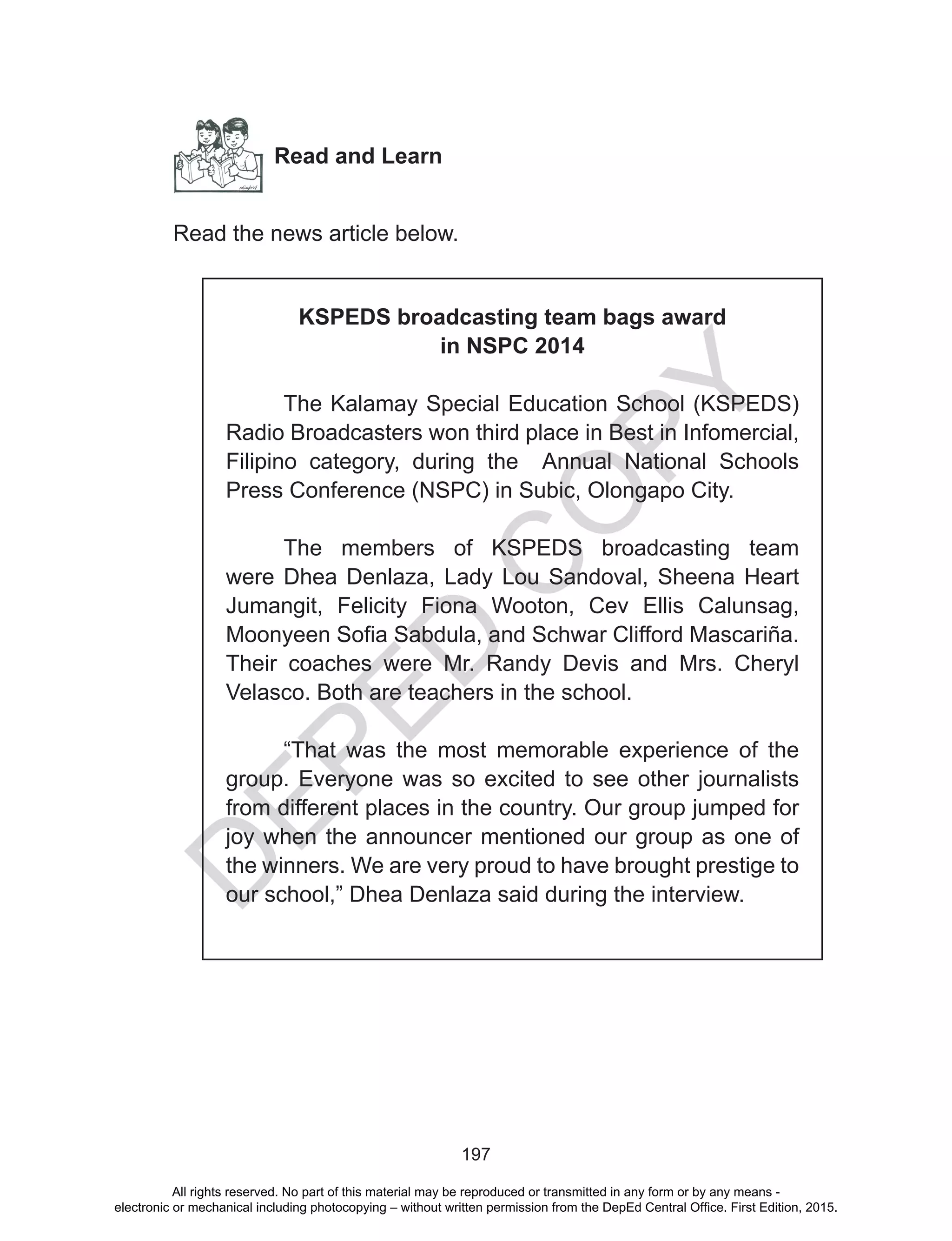 D
EPED
C
O
PY
197
Read and Learn
Read the news article below.
KSPEDS broadcasting team bags award
in NSPC 2014
The Kalamay Special Education School (KSPEDS)
Radio Broadcasters won third place in Best in Infomercial,
Filipino category, during the Annual National Schools
Press Conference (NSPC) in Subic, Olongapo City.
The members of KSPEDS broadcasting team
were Dhea Denlaza, Lady Lou Sandoval, Sheena Heart
Jumangit, Felicity Fiona Wooton, Cev Ellis Calunsag,
Moonyeen Sofia Sabdula, and Schwar Clifford Mascariña.
Their coaches were Mr. Randy Devis and Mrs. Cheryl
Velasco. Both are teachers in the school.
“That was the most memorable experience of the
group. Everyone was so excited to see other journalists
from different places in the country. Our group jumped for
joy when the announcer mentioned our group as one of
the winners. We are very proud to have brought prestige to
our school,” Dhea Denlaza said during the interview.
All rights reserved. No part of this material may be reproduced or transmitted in any form or by any means -
electronic or mechanical including photocopying – without written permission from the DepEd Central Office. First Edition, 2015.
 