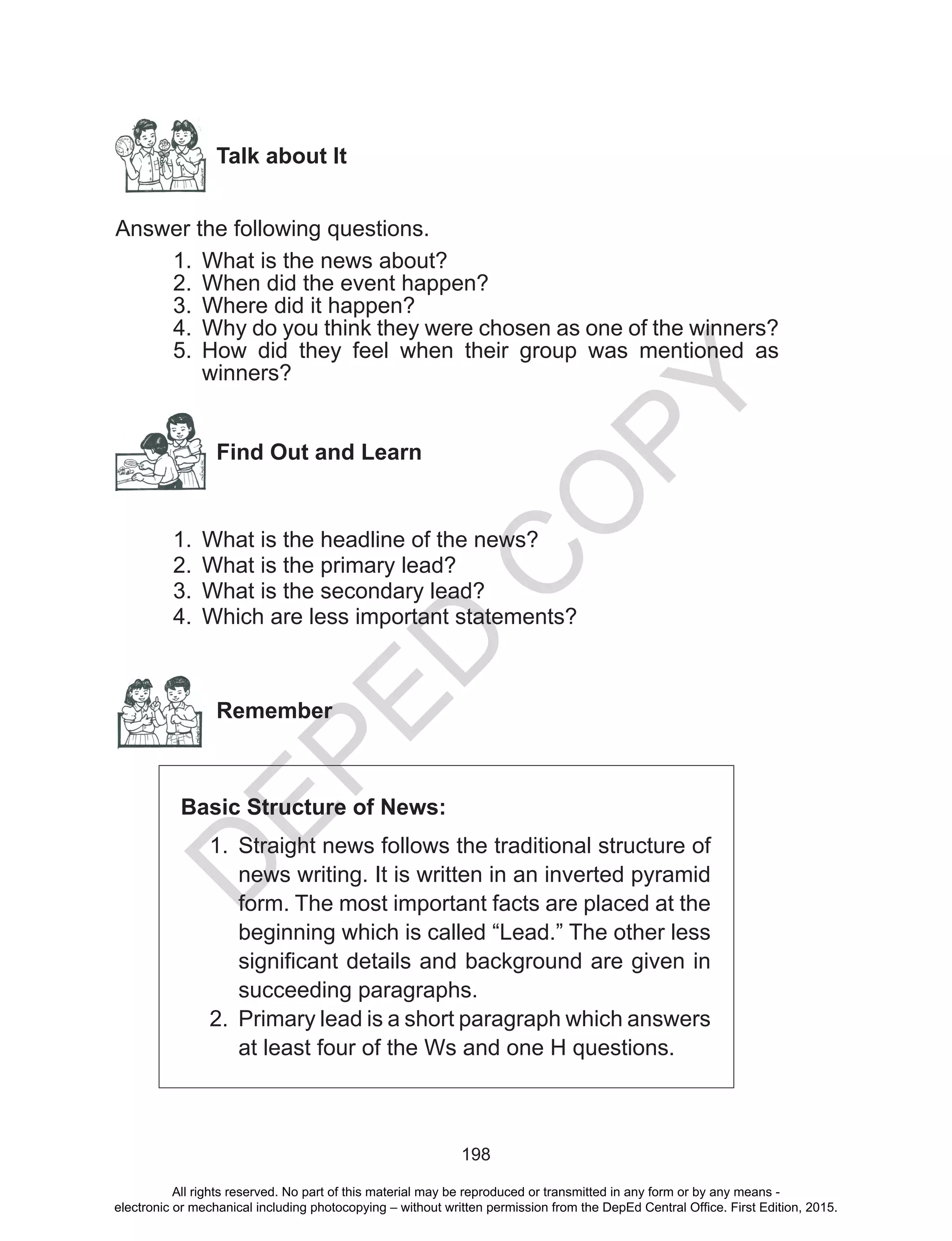 D
EPED
C
O
PY
198
Talk about It
Answer the following questions.
1.	 What is the news about?
2.	 When did the event happen?
3.	 Where did it happen?
4.	 Why do you think they were chosen as one of the winners?
5.	 How did they feel when their group was mentioned as
winners?
  Find Out and Learn
1.	 What is the headline of the news?
2.	 What is the primary lead?
3.	 What is the secondary lead?
4.	 Which are less important statements?
Remember
Basic Structure of News:
1.	 Straight news follows the traditional structure of
news writing. It is written in an inverted pyramid
form. The most important facts are placed at the
beginning which is called “Lead.” The other less
significant details and background are given in
succeeding paragraphs.
2.	 Primary lead is a short paragraph which answers
at least four of the Ws and one H questions.
All rights reserved. No part of this material may be reproduced or transmitted in any form or by any means -
electronic or mechanical including photocopying – without written permission from the DepEd Central Office. First Edition, 2015.
 