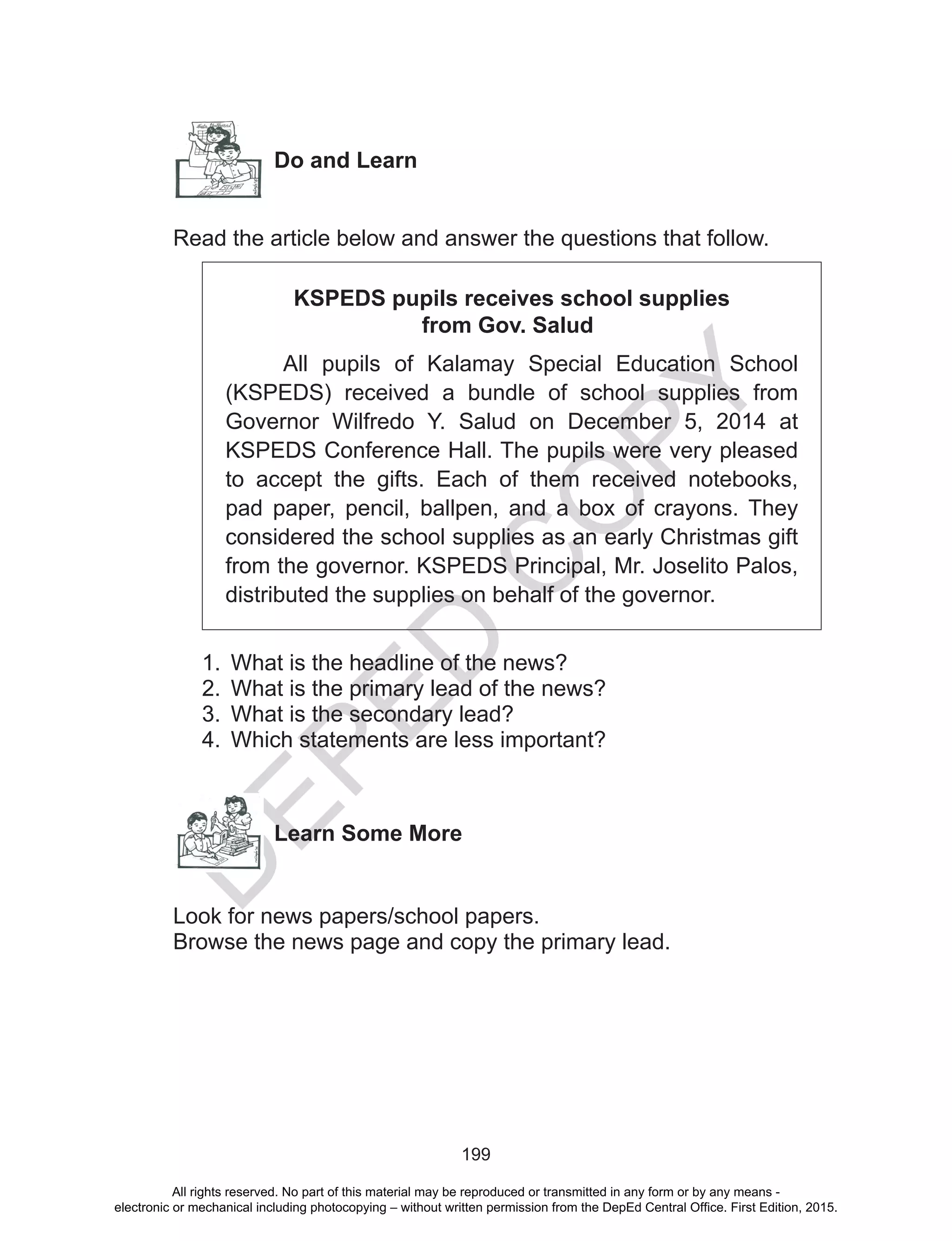 D
EPED
C
O
PY
199
Do and Learn
Read the article below and answer the questions that follow.
KSPEDS pupils receives school supplies
from Gov. Salud
All pupils of Kalamay Special Education School
(KSPEDS) received a bundle of school supplies from
Governor Wilfredo Y. Salud on December 5, 2014 at
KSPEDS Conference Hall. The pupils were very pleased
to accept the gifts. Each of them received notebooks,
pad paper, pencil, ballpen, and a box of crayons. They
considered the school supplies as an early Christmas gift
from the governor. KSPEDS Principal, Mr. Joselito Palos,
distributed the supplies on behalf of the governor.
1.	 What is the headline of the news?
2.	 What is the primary lead of the news?
3.	 What is the secondary lead?
4.	 Which statements are less important?
Learn Some More
Look for news papers/school papers.
Browse the news page and copy the primary lead.
All rights reserved. No part of this material may be reproduced or transmitted in any form or by any means -
electronic or mechanical including photocopying – without written permission from the DepEd Central Office. First Edition, 2015.
 