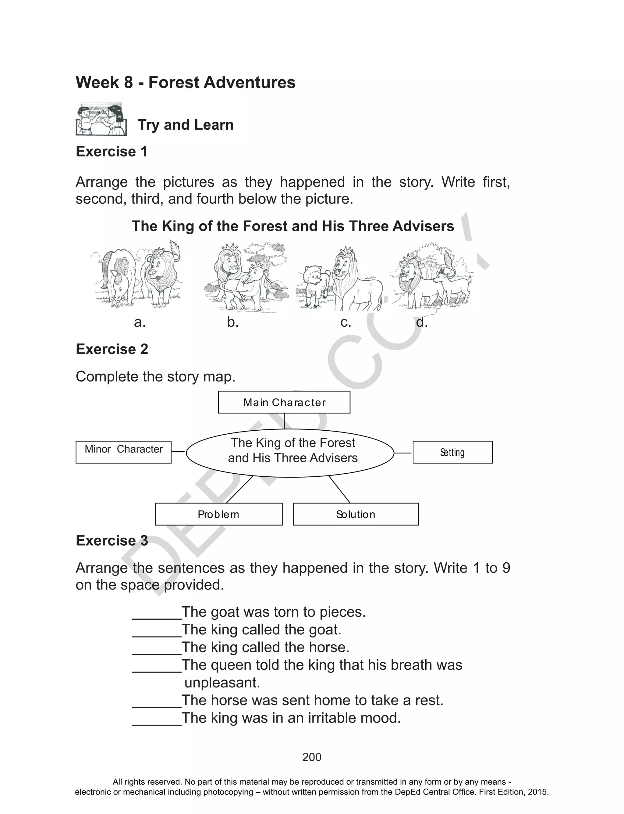 D
EPED
C
O
PY
200
Week 8 - Forest Adventures
Try and Learn
Exercise 1
Arrange the pictures as they happened in the story. Write first,
second, third, and fourth below the picture.
The King of the Forest and His Three Advisers
	 a.			b.			c.		d.
Exercise 2
Complete the story map. 	
Main Character
Setting
SolutionProblem
Minor characters
The King of the Forest and
His Three Advisers
Minor Character
The King of the Forest
and His Three Advisers
Exercise 3
Arrange the sentences as they happened in the story. Write 1 to 9
on the space provided.
______The goat was torn to pieces.
______The king called the goat.
______The king called the horse.
______The queen told the king that his breath was
unpleasant.
______The horse was sent home to take a rest.
______The king was in an irritable mood.
All rights reserved. No part of this material may be reproduced or transmitted in any form or by any means -
electronic or mechanical including photocopying – without written permission from the DepEd Central Office. First Edition, 2015.
 