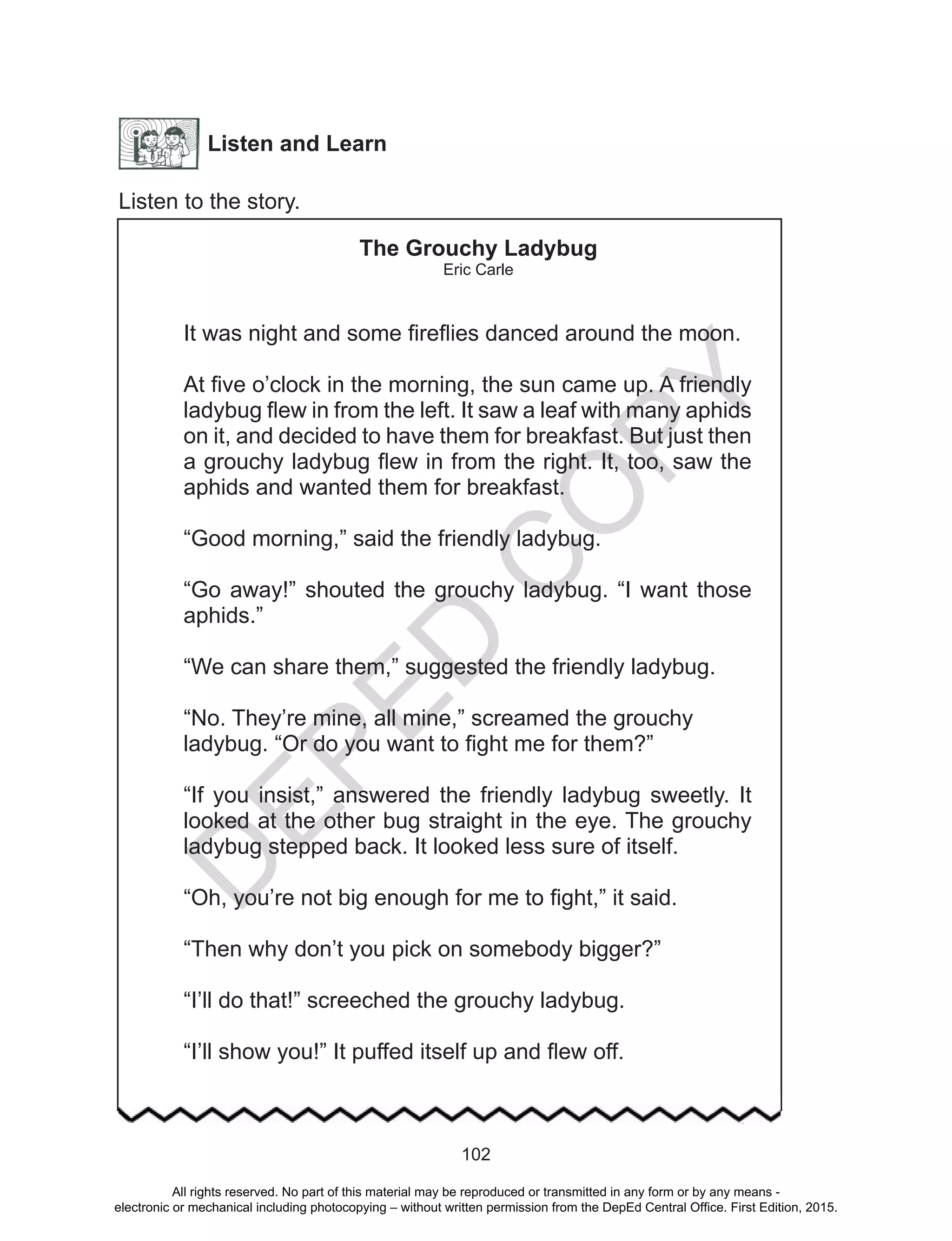 D
EPED
C
O
PY
102
Listen and Learn
Listen to the story.
The Grouchy Ladybug
Eric Carle
It was night and some fireflies danced around the moon.
At five o’clock in the morning, the sun came up. A friendly
ladybug flew in from the left. It saw a leaf with many aphids
on it, and decided to have them for breakfast. But just then
a grouchy ladybug flew in from the right. It, too, saw the
aphids and wanted them for breakfast.
“Good morning,” said the friendly ladybug.
“Go away!” shouted the grouchy ladybug. “I want those
aphids.”
“We can share them,” suggested the friendly ladybug.
“No. They’re mine, all mine,” screamed the grouchy
ladybug. “Or do you want to fight me for them?”
“If you insist,” answered the friendly ladybug sweetly. It
looked at the other bug straight in the eye. The grouchy
ladybug stepped back. It looked less sure of itself.
“Oh, you’re not big enough for me to fight,” it said.
“Then why don’t you pick on somebody bigger?”
“I’ll do that!” screeched the grouchy ladybug.
“I’ll show you!” It puffed itself up and flew off.
All rights reserved. No part of this material may be reproduced or transmitted in any form or by any means -
electronic or mechanical including photocopying – without written permission from the DepEd Central Office. First Edition, 2015.
 