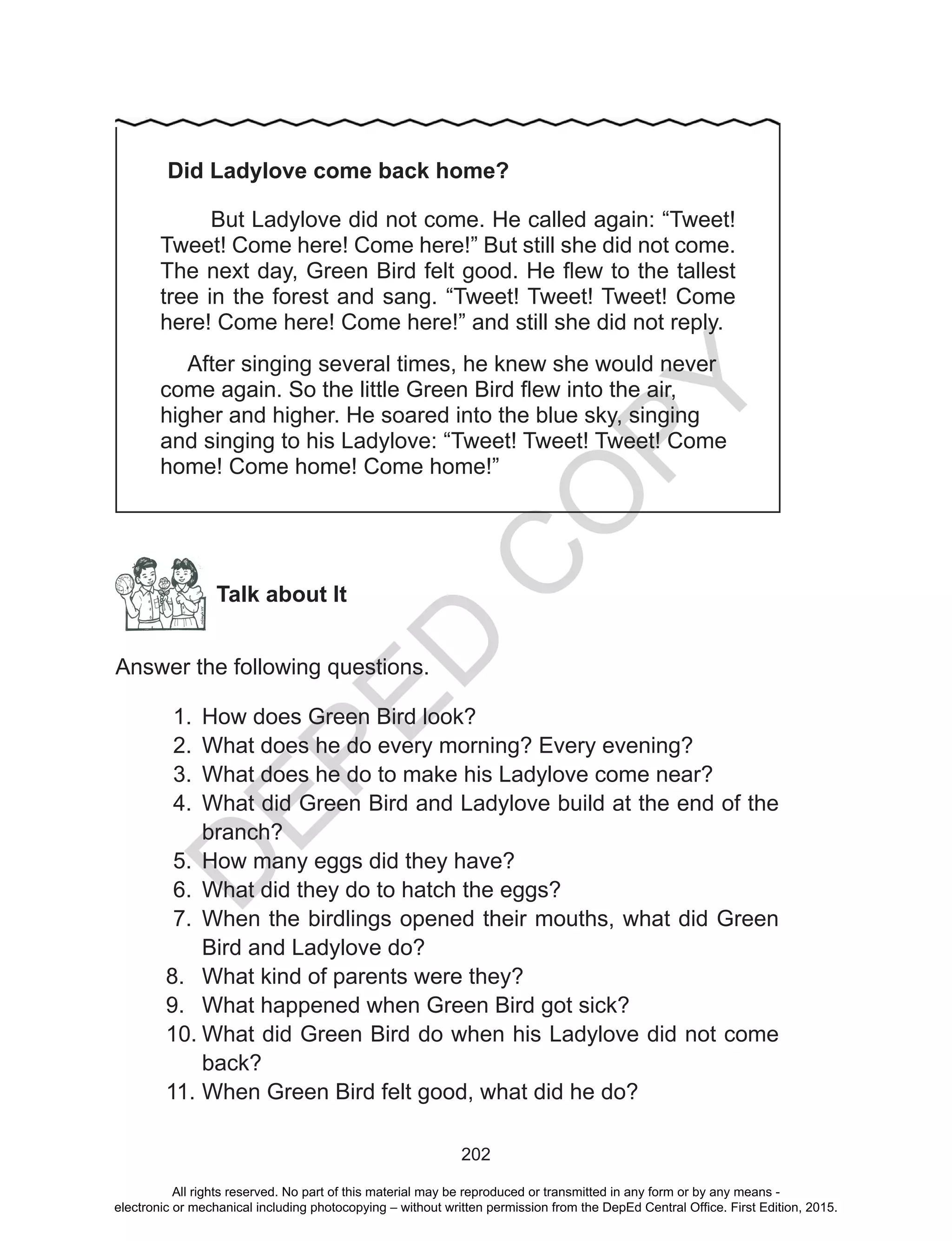 D
EPED
C
O
PY
202
Did Ladylove come back home?
But Ladylove did not come. He called again: “Tweet!
Tweet! Come here! Come here!” But still she did not come.
The next day, Green Bird felt good. He flew to the tallest
tree in the forest and sang. “Tweet! Tweet! Tweet! Come
here! Come here! Come here!” and still she did not reply.
After singing several times, he knew she would never
come again. So the little Green Bird flew into the air,
higher and higher. He soared into the blue sky, singing
and singing to his Ladylove: “Tweet! Tweet! Tweet! Come
home! Come home! Come home!”
Talk about It
Answer the following questions.
1.	 How does Green Bird look?
2.	 What does he do every morning? Every evening?
3.	 What does he do to make his Ladylove come near?
4.	 What did Green Bird and Ladylove build at the end of the
branch?
5.	 How many eggs did they have?
6.	 What did they do to hatch the eggs?
7.	 When the birdlings opened their mouths, what did Green
Bird and Ladylove do?
8.	 What kind of parents were they?
9.	 What happened when Green Bird got sick?
10.	What did Green Bird do when his Ladylove did not come
back?
11.	When Green Bird felt good, what did he do?
All rights reserved. No part of this material may be reproduced or transmitted in any form or by any means -
electronic or mechanical including photocopying – without written permission from the DepEd Central Office. First Edition, 2015.
 