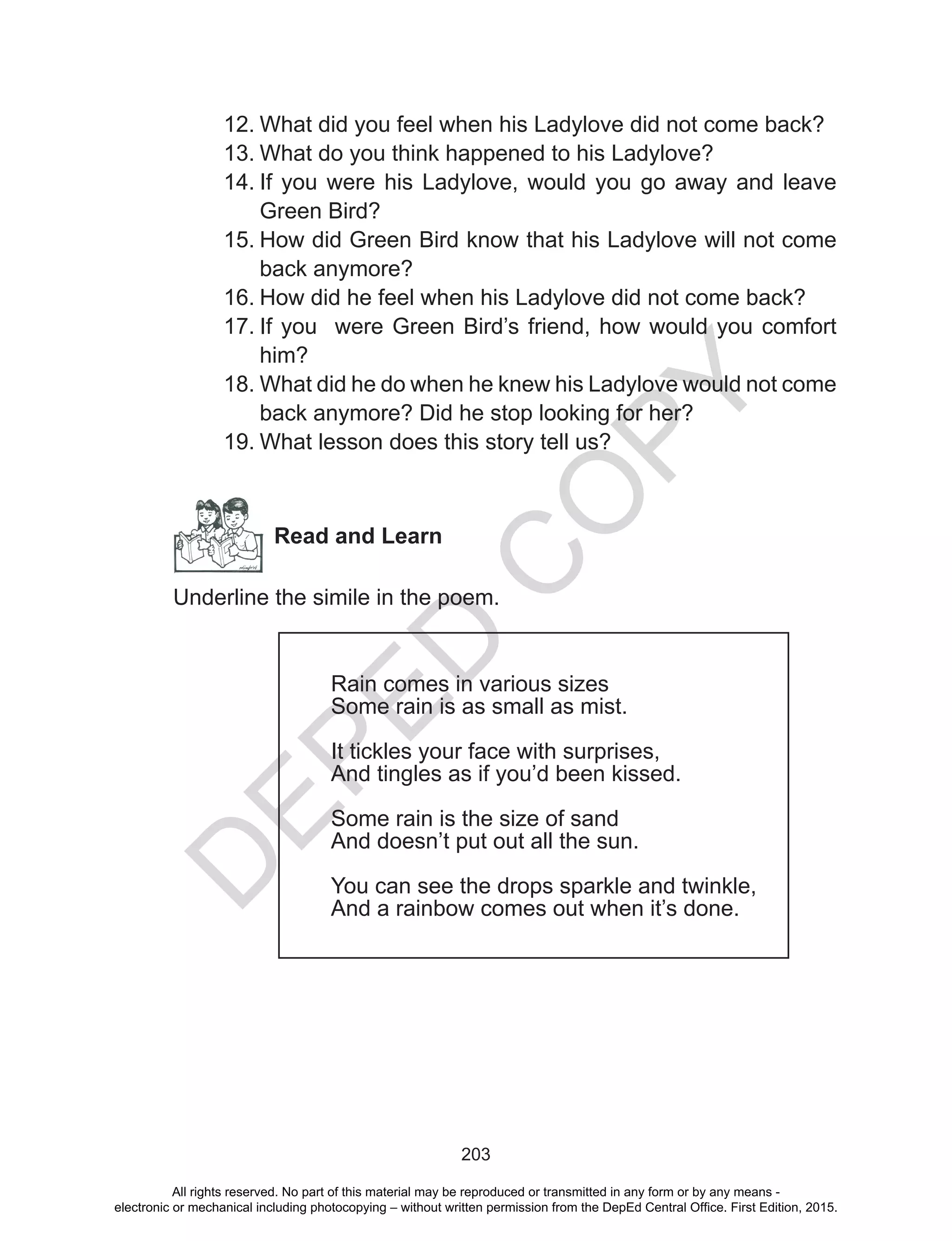 D
EPED
C
O
PY
203
12.	What did you feel when his Ladylove did not come back?
13.	What do you think happened to his Ladylove?
14.	If you were his Ladylove, would you go away and leave
Green Bird?
15.	How did Green Bird know that his Ladylove will not come
back anymore?
16.	How did he feel when his Ladylove did not come back?
17.	If you were Green Bird’s friend, how would you comfort
him?
18.	What did he do when he knew his Ladylove would not come
back anymore? Did he stop looking for her?
19.	What lesson does this story tell us?
Read and Learn
Underline the simile in the poem.
Rain comes in various sizes
Some rain is as small as mist.
It tickles your face with surprises,
And tingles as if you’d been kissed.
Some rain is the size of sand
And doesn’t put out all the sun.
You can see the drops sparkle and twinkle,
And a rainbow comes out when it’s done.
All rights reserved. No part of this material may be reproduced or transmitted in any form or by any means -
electronic or mechanical including photocopying – without written permission from the DepEd Central Office. First Edition, 2015.
 