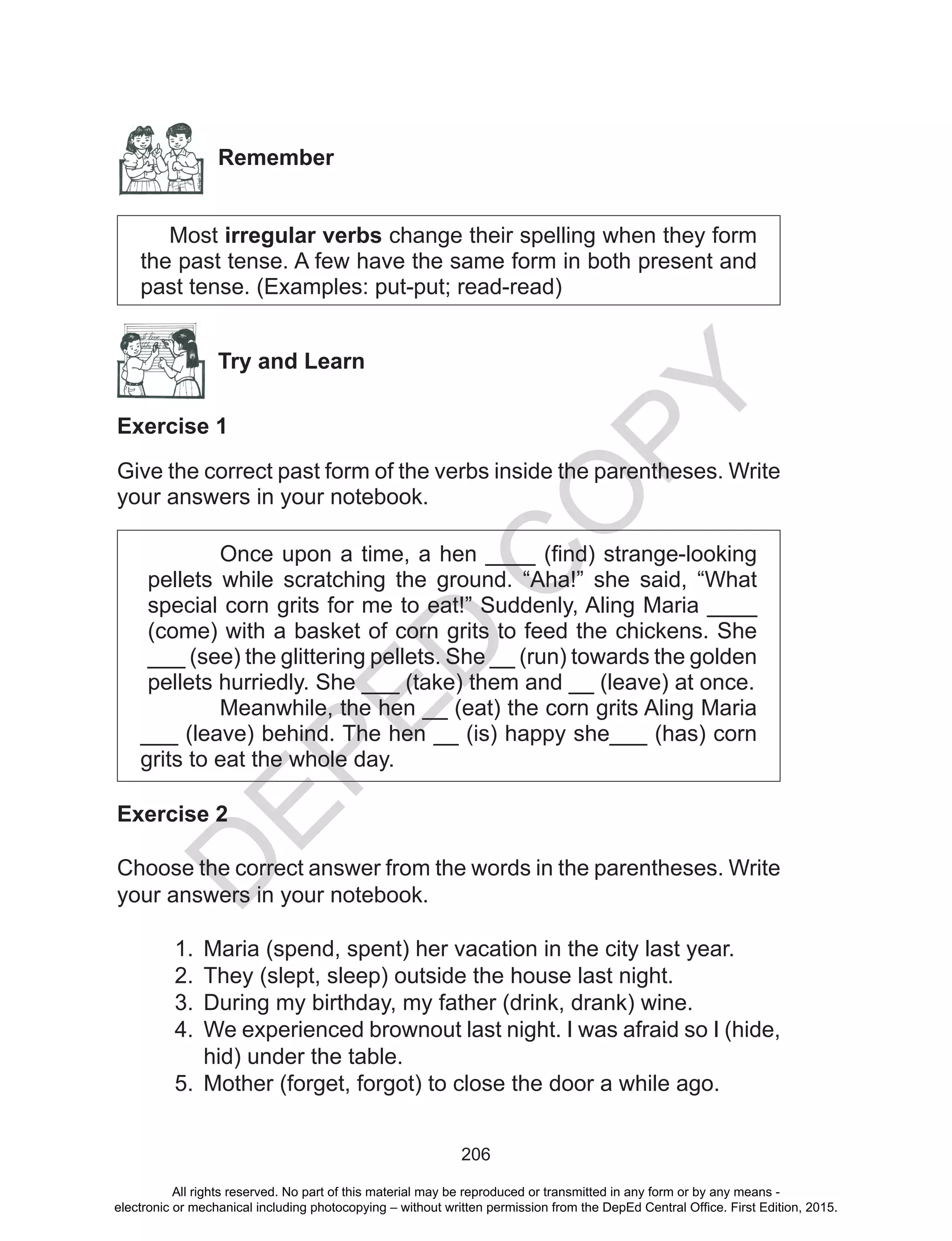 D
EPED
C
O
PY
206
Remember
Most irregular verbs change their spelling when they form
the past tense. A few have the same form in both present and
past tense. (Examples: put-put; read-read)
Try and Learn
Exercise 1
Give the correct past form of the verbs inside the parentheses. Write
your answers in your notebook.
Once upon a time, a hen ____ (find) strange-looking
pellets while scratching the ground. “Aha!” she said, “What
special corn grits for me to eat!” Suddenly, Aling Maria ____
(come) with a basket of corn grits to feed the chickens. She
___ (see) the glittering pellets. She __ (run) towards the golden
pellets hurriedly. She ___ (take) them and __ (leave) at once.
Meanwhile, the hen __ (eat) the corn grits Aling Maria
___ (leave) behind. The hen __ (is) happy she___ (has) corn
grits to eat the whole day.
Exercise 2
Choose the correct answer from the words in the parentheses. Write
your answers in your notebook.
1.	 Maria (spend, spent) her vacation in the city last year.
2.	 They (slept, sleep) outside the house last night.
3.	 During my birthday, my father (drink, drank) wine.
4.	 We experienced brownout last night. I was afraid so I (hide,
hid) under the table.
5.	 Mother (forget, forgot) to close the door a while ago.
All rights reserved. No part of this material may be reproduced or transmitted in any form or by any means -
electronic or mechanical including photocopying – without written permission from the DepEd Central Office. First Edition, 2015.
 