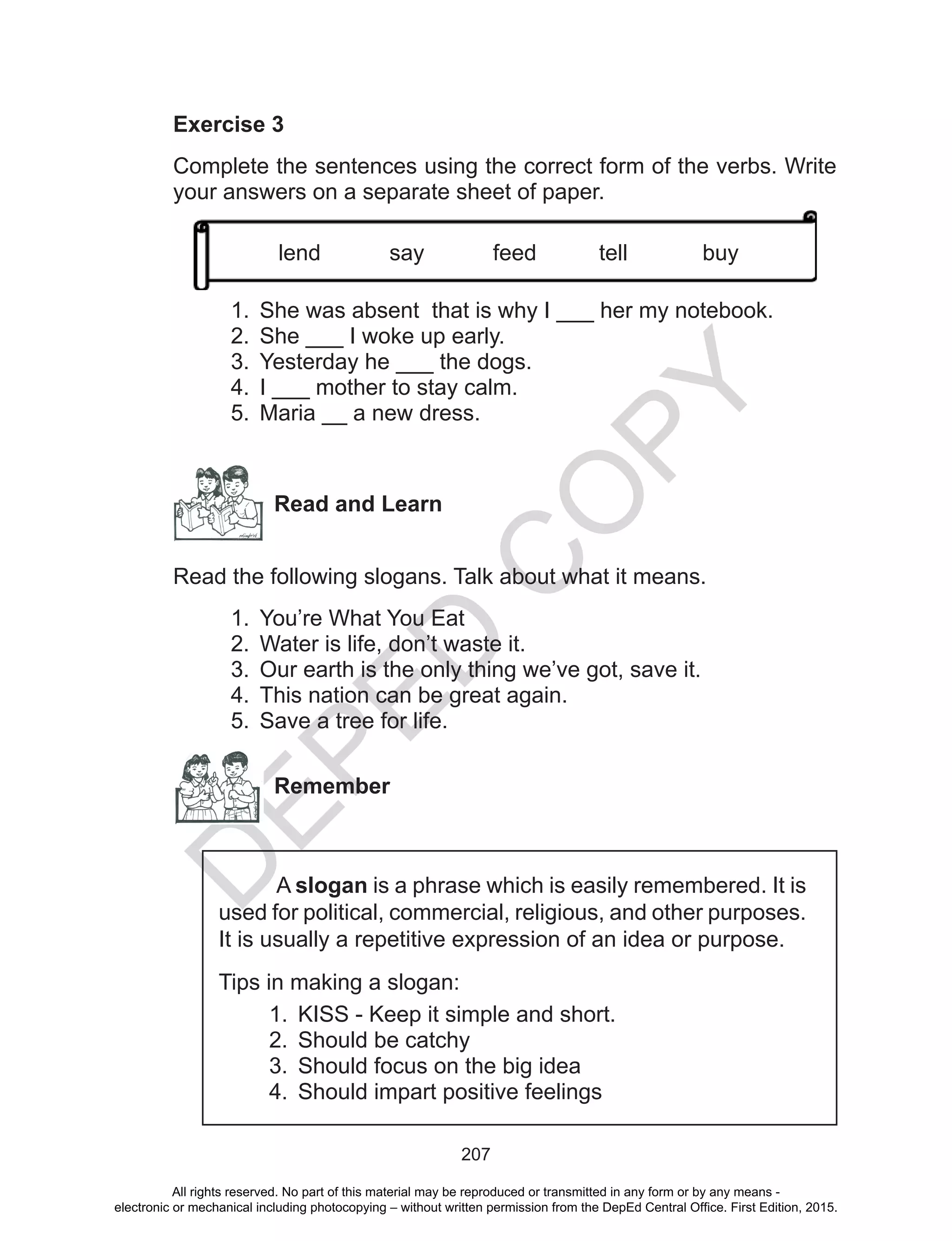 D
EPED
C
O
PY
207
Exercise 3
Complete the sentences using the correct form of the verbs. Write
your answers on a separate sheet of paper.
1.	 She was absent that is why I ___ her my notebook.
2.	 She ___ I woke up early.
3.	 Yesterday he ___ the dogs.
4.	 I ___ mother to stay calm.
5.	 Maria __ a new dress.
Read and Learn
Read the following slogans. Talk about what it means.
1.	 You’re What You Eat
2.	 Water is life, don’t waste it.
3.	 Our earth is the only thing we’ve got, save it.
4.	 This nation can be great again.
5.	 Save a tree for life.
Remember
A slogan is a phrase which is easily remembered. It is
used for political, commercial, religious, and other purposes.
It is usually a repetitive expression of an idea or purpose.
Tips in making a slogan:
1.	 KISS - Keep it simple and short.
2.	 Should be catchy
3.	 Should focus on the big idea
4.	 Should impart positive feelings
lend say feed tell buy
All rights reserved. No part of this material may be reproduced or transmitted in any form or by any means -
electronic or mechanical including photocopying – without written permission from the DepEd Central Office. First Edition, 2015.
 
