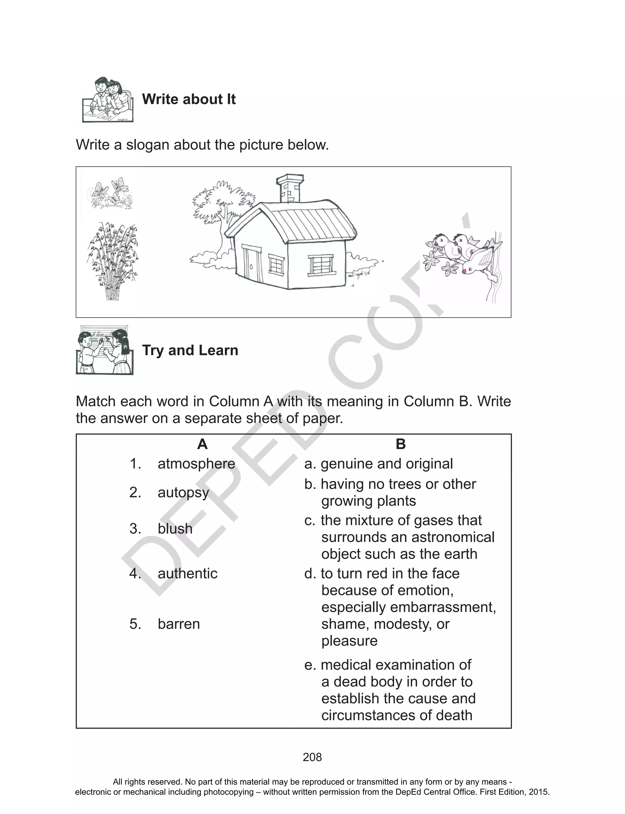 D
EPED
C
O
PY
208
Write about It
Write a slogan about the picture below.
Try and Learn
Match each word in Column A with its meaning in Column B. Write
the answer on a separate sheet of paper.
A B
1.	 atmosphere a.	genuine and original
2.	 autopsy
b.	having no trees or other
growing plants
3.	 blush
c.	the mixture of gases that
surrounds an astronomical
object such as the earth
4.	 authentic
5.	 barren
d.	to turn red in the face
because of emotion,
especially embarrassment,
shame, modesty, or
pleasure
e.	medical examination of
a dead body in order to
establish the cause and
circumstances of death
All rights reserved. No part of this material may be reproduced or transmitted in any form or by any means -
electronic or mechanical including photocopying – without written permission from the DepEd Central Office. First Edition, 2015.
 