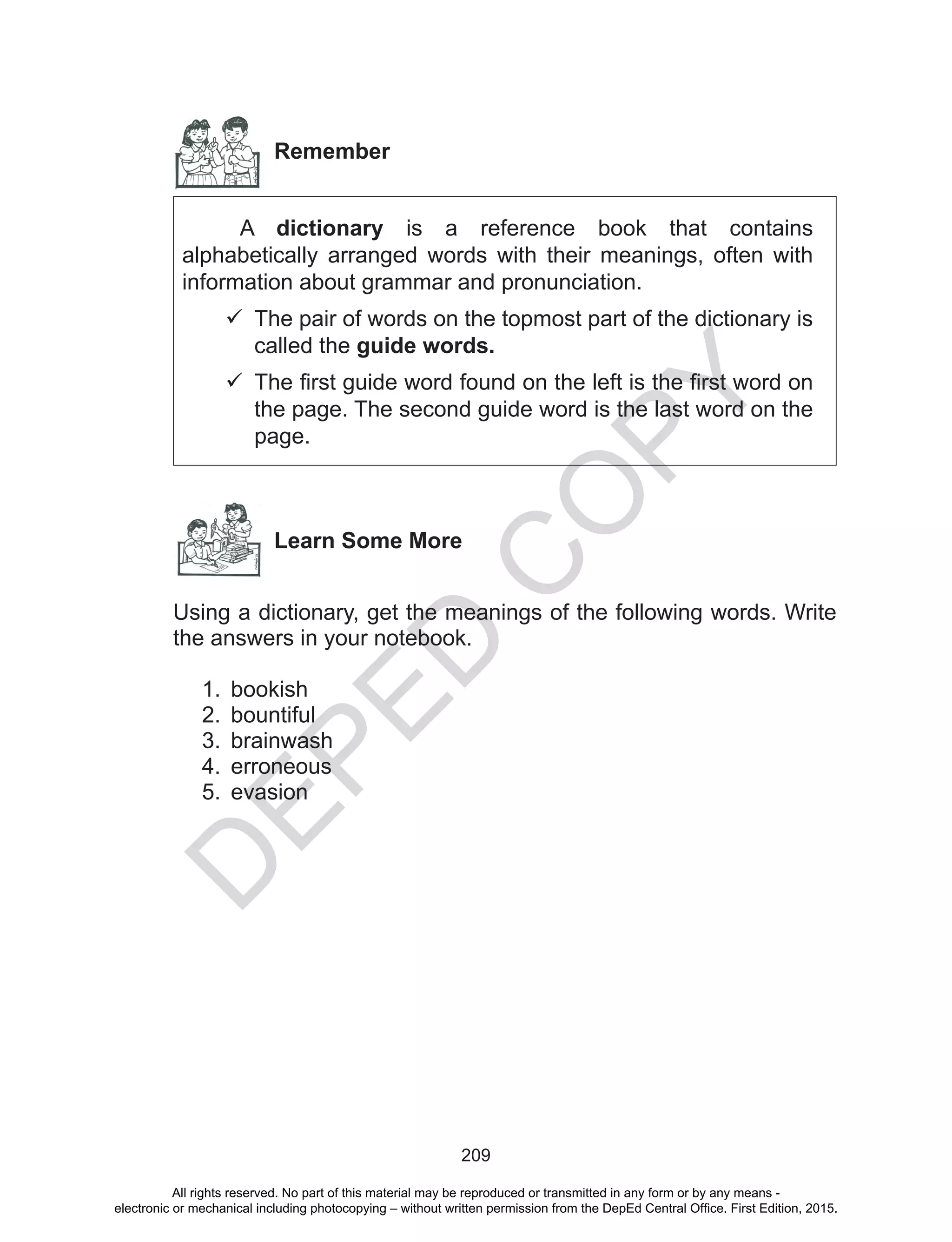 D
EPED
C
O
PY
209
Remember
	 A dictionary is a reference book that contains
alphabetically arranged words with their meanings, often with
information about grammar and pronunciation.
	The pair of words on the topmost part of the dictionary is
called the guide words.
	The first guide word found on the left is the first word on
the page. The second guide word is the last word on the
page.
Learn Some More
Using a dictionary, get the meanings of the following words. Write
the answers in your notebook.
1.	 bookish
2.	 bountiful
3.	 brainwash
4.	 erroneous
5.	 evasion
All rights reserved. No part of this material may be reproduced or transmitted in any form or by any means -
electronic or mechanical including photocopying – without written permission from the DepEd Central Office. First Edition, 2015.
 