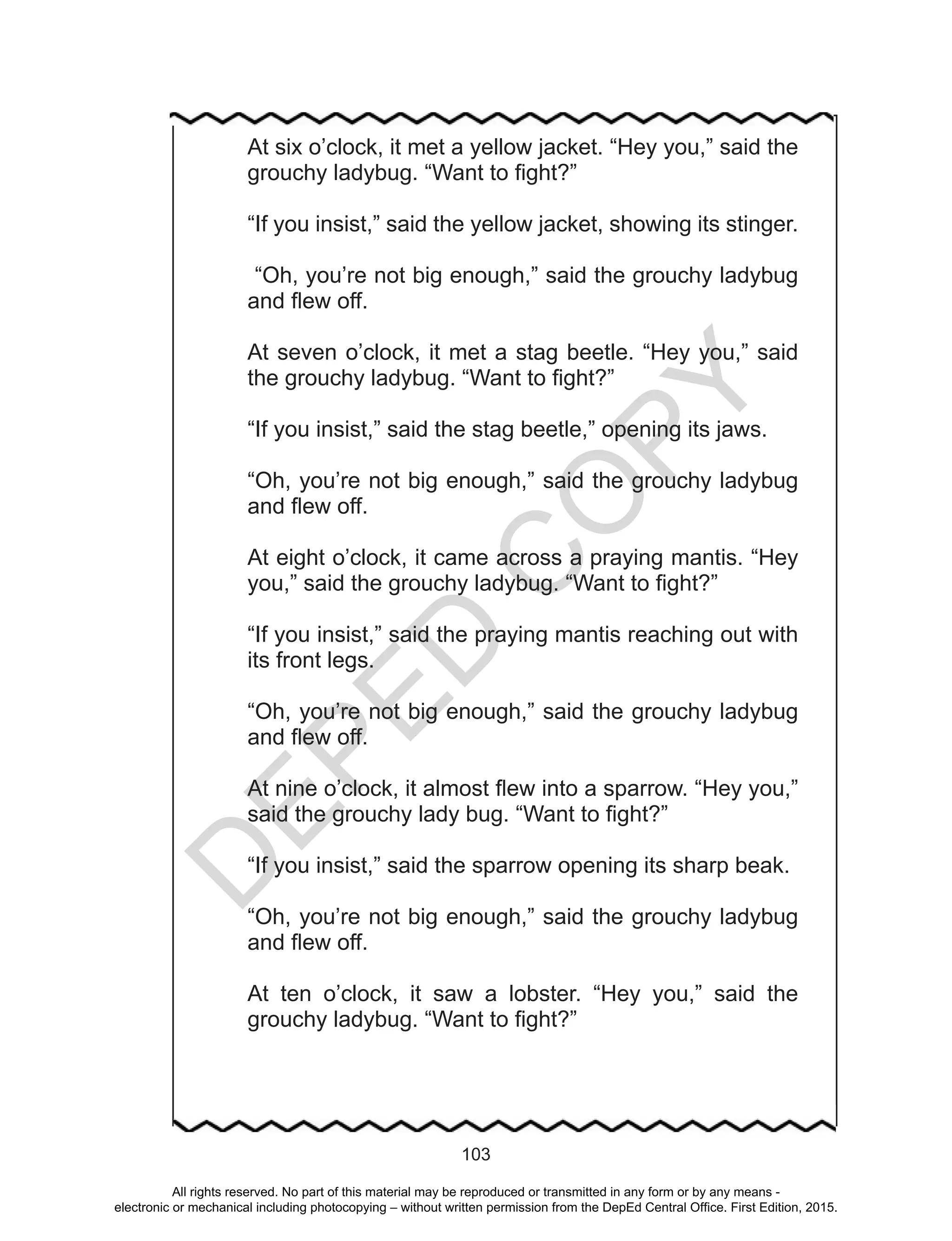 D
EPED
C
O
PY
103
At six o’clock, it met a yellow jacket. “Hey you,” said the
grouchy ladybug. “Want to fight?”
“If you insist,” said the yellow jacket, showing its stinger.
“Oh, you’re not big enough,” said the grouchy ladybug
and flew off.
At seven o’clock, it met a stag beetle. “Hey you,” said
the grouchy ladybug. “Want to fight?”
“If you insist,” said the stag beetle,” opening its jaws.
“Oh, you’re not big enough,” said the grouchy ladybug
and flew off.
At eight o’clock, it came across a praying mantis. “Hey
you,” said the grouchy ladybug. “Want to fight?”
“If you insist,” said the praying mantis reaching out with
its front legs.
“Oh, you’re not big enough,” said the grouchy ladybug
and flew off.
At nine o’clock, it almost flew into a sparrow. “Hey you,”
said the grouchy lady bug. “Want to fight?”
“If you insist,” said the sparrow opening its sharp beak.
“Oh, you’re not big enough,” said the grouchy ladybug
and flew off.
At ten o’clock, it saw a lobster. “Hey you,” said the
grouchy ladybug. “Want to fight?”
All rights reserved. No part of this material may be reproduced or transmitted in any form or by any means -
electronic or mechanical including photocopying – without written permission from the DepEd Central Office. First Edition, 2015.
 