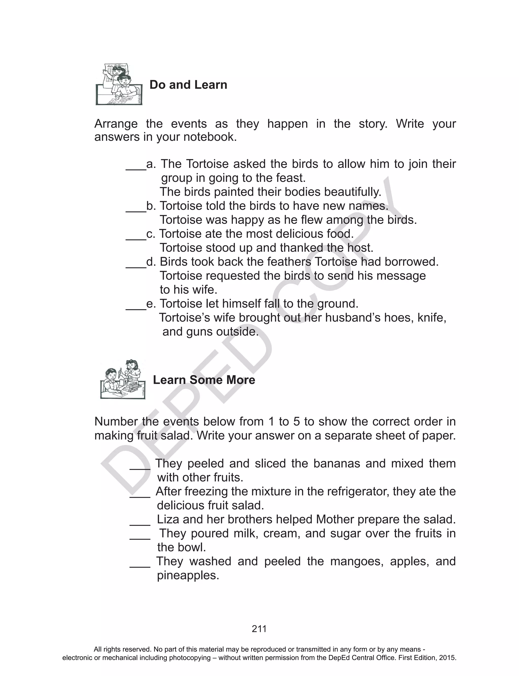 D
EPED
C
O
PY
211
Do and Learn
Arrange the events as they happen in the story. Write your
answers in your notebook.
___a. The Tortoise asked the birds to allow him to join their
group in going to the feast.
The birds painted their bodies beautifully.
___b. Tortoise told the birds to have new names.
Tortoise was happy as he flew among the birds.
___c. Tortoise ate the most delicious food.
Tortoise stood up and thanked the host.
___d. Birds took back the feathers Tortoise had borrowed.
Tortoise requested the birds to send his message
to his wife.
___e. Tortoise let himself fall to the ground.
Tortoise’s wife brought out her husband’s hoes, knife,
and guns outside.
Learn Some More
Number the events below from 1 to 5 to show the correct order in
making fruit salad. Write your answer on a separate sheet of paper.
___ They peeled and sliced the bananas and mixed them
with other fruits.
___ After freezing the mixture in the refrigerator, they ate the
delicious fruit salad.
___ Liza and her brothers helped Mother prepare the salad.
___ They poured milk, cream, and sugar over the fruits in
the bowl.
___ They washed and peeled the mangoes, apples, and
pineapples.
All rights reserved. No part of this material may be reproduced or transmitted in any form or by any means -
electronic or mechanical including photocopying – without written permission from the DepEd Central Office. First Edition, 2015.
 