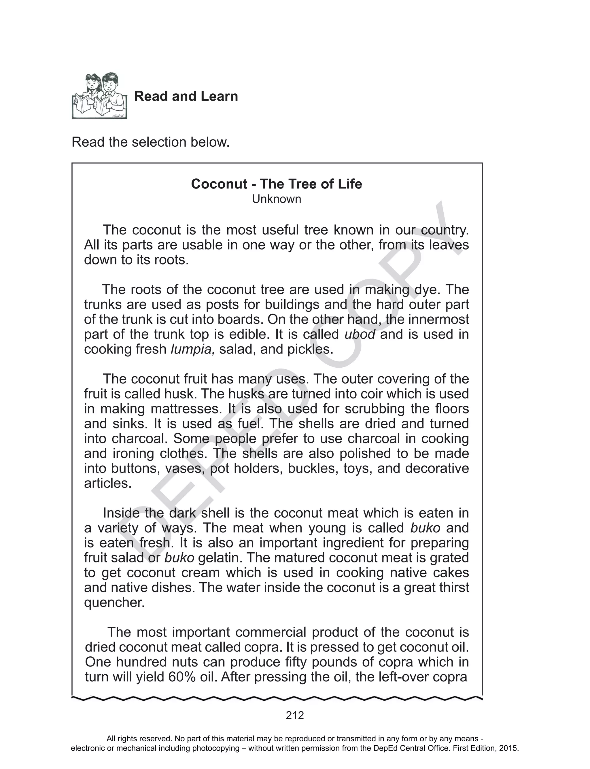 D
EPED
C
O
PY
212
Read and Learn
Read the selection below.
Coconut - The Tree of Life
Unknown
The coconut is the most useful tree known in our country.
All its parts are usable in one way or the other, from its leaves
down to its roots.
The roots of the coconut tree are used in making dye. The
trunks are used as posts for buildings and the hard outer part
of the trunk is cut into boards. On the other hand, the innermost
part of the trunk top is edible. It is called ubod and is used in
cooking fresh lumpia, salad, and pickles.
The coconut fruit has many uses. The outer covering of the
fruit is called husk. The husks are turned into coir which is used
in making mattresses. It is also used for scrubbing the floors
and sinks. It is used as fuel. The shells are dried and turned
into charcoal. Some people prefer to use charcoal in cooking
and ironing clothes. The shells are also polished to be made
into buttons, vases, pot holders, buckles, toys, and decorative
articles.
Inside the dark shell is the coconut meat which is eaten in
a variety of ways. The meat when young is called buko and
is eaten fresh. It is also an important ingredient for preparing
fruit salad or buko gelatin. The matured coconut meat is grated
to get coconut cream which is used in cooking native cakes
and native dishes. The water inside the coconut is a great thirst
quencher.
The most important commercial product of the coconut is
dried coconut meat called copra. It is pressed to get coconut oil.
One hundred nuts can produce fifty pounds of copra which in
turn will yield 60% oil. After pressing the oil, the left-over copra
All rights reserved. No part of this material may be reproduced or transmitted in any form or by any means -
electronic or mechanical including photocopying – without written permission from the DepEd Central Office. First Edition, 2015.
 