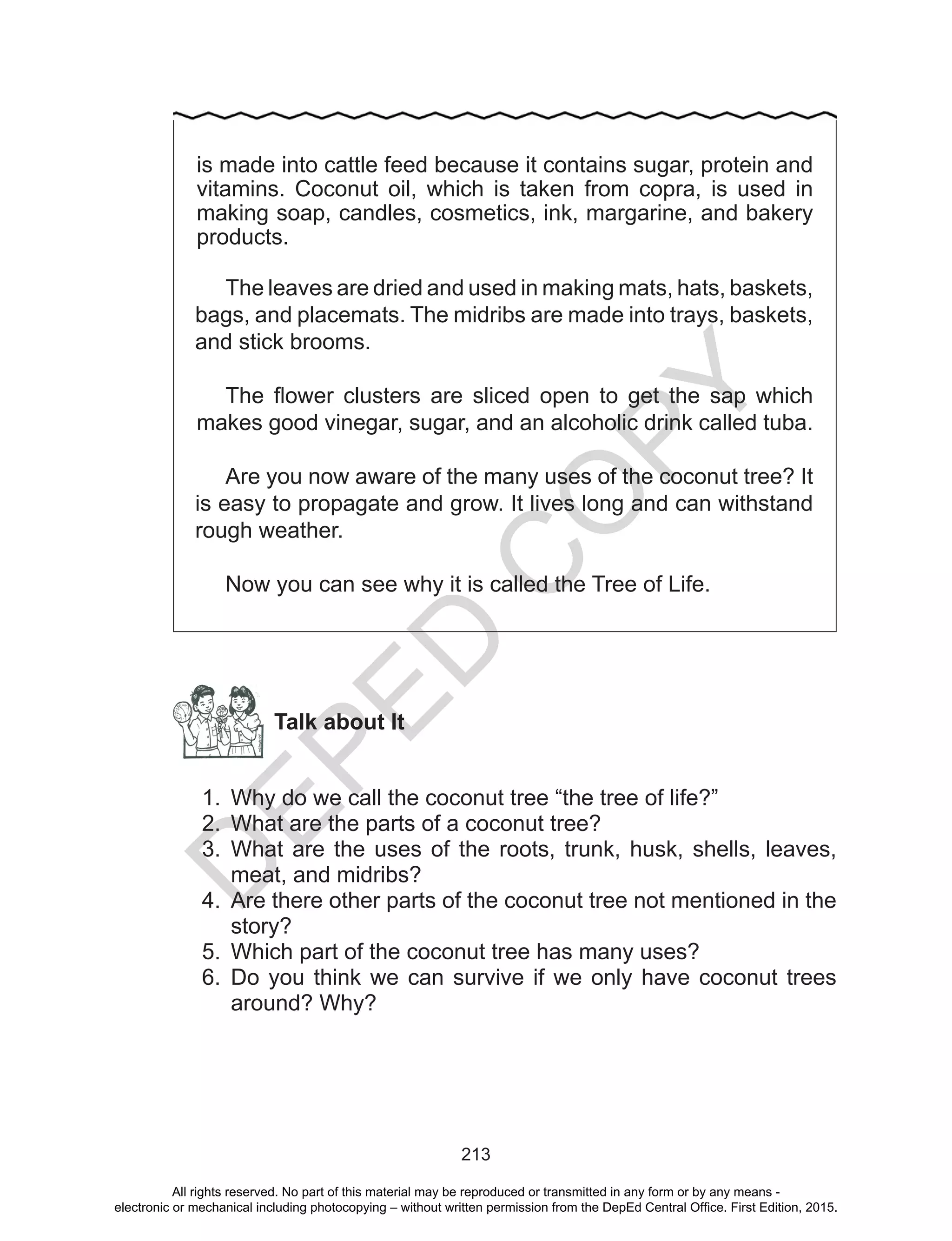 D
EPED
C
O
PY
213
is made into cattle feed because it contains sugar, protein and
vitamins. Coconut oil, which is taken from copra, is used in
making soap, candles, cosmetics, ink, margarine, and bakery
products.
The leaves are dried and used in making mats, hats, baskets,
bags, and placemats. The midribs are made into trays, baskets,
and stick brooms.
The flower clusters are sliced open to get the sap which
makes good vinegar, sugar, and an alcoholic drink called tuba.
Are you now aware of the many uses of the coconut tree? It
is easy to propagate and grow. It lives long and can withstand
rough weather.
Now you can see why it is called the Tree of Life.
Talk about It
1.	 Why do we call the coconut tree “the tree of life?”
2.	 What are the parts of a coconut tree?
3.	 What are the uses of the roots, trunk, husk, shells, leaves,
meat, and midribs?
4.	 Are there other parts of the coconut tree not mentioned in the
story?
5.	 Which part of the coconut tree has many uses?
6.	 Do you think we can survive if we only have coconut trees
around? Why?
All rights reserved. No part of this material may be reproduced or transmitted in any form or by any means -
electronic or mechanical including photocopying – without written permission from the DepEd Central Office. First Edition, 2015.
 