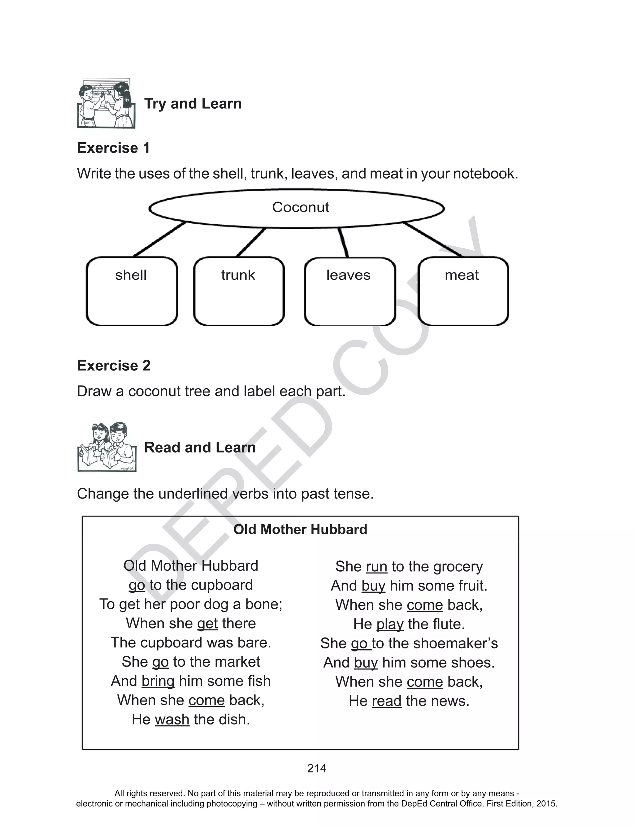 D
EPED
C
O
PY
214
Try and Learn
Exercise 1
Write the uses of the shell, trunk, leaves, and meat in your notebook.
Exercise 2
Draw a coconut tree and label each part.
Read and Learn
Change the underlined verbs into past tense.
Old Mother Hubbard
Old Mother Hubbard
go to the cupboard
To get her poor dog a bone;
When she get there
The cupboard was bare.
She go to the market
And bring him some fish
When she come back,
He wash the dish.
She run to the grocery
And buy him some fruit.
When she come back,
He play the flute.
She go to the shoemaker’s
And buy him some shoes.
When she come back,
He read the news.
Coconut
shell trunk leaves meat
All rights reserved. No part of this material may be reproduced or transmitted in any form or by any means -
electronic or mechanical including photocopying – without written permission from the DepEd Central Office. First Edition, 2015.
 