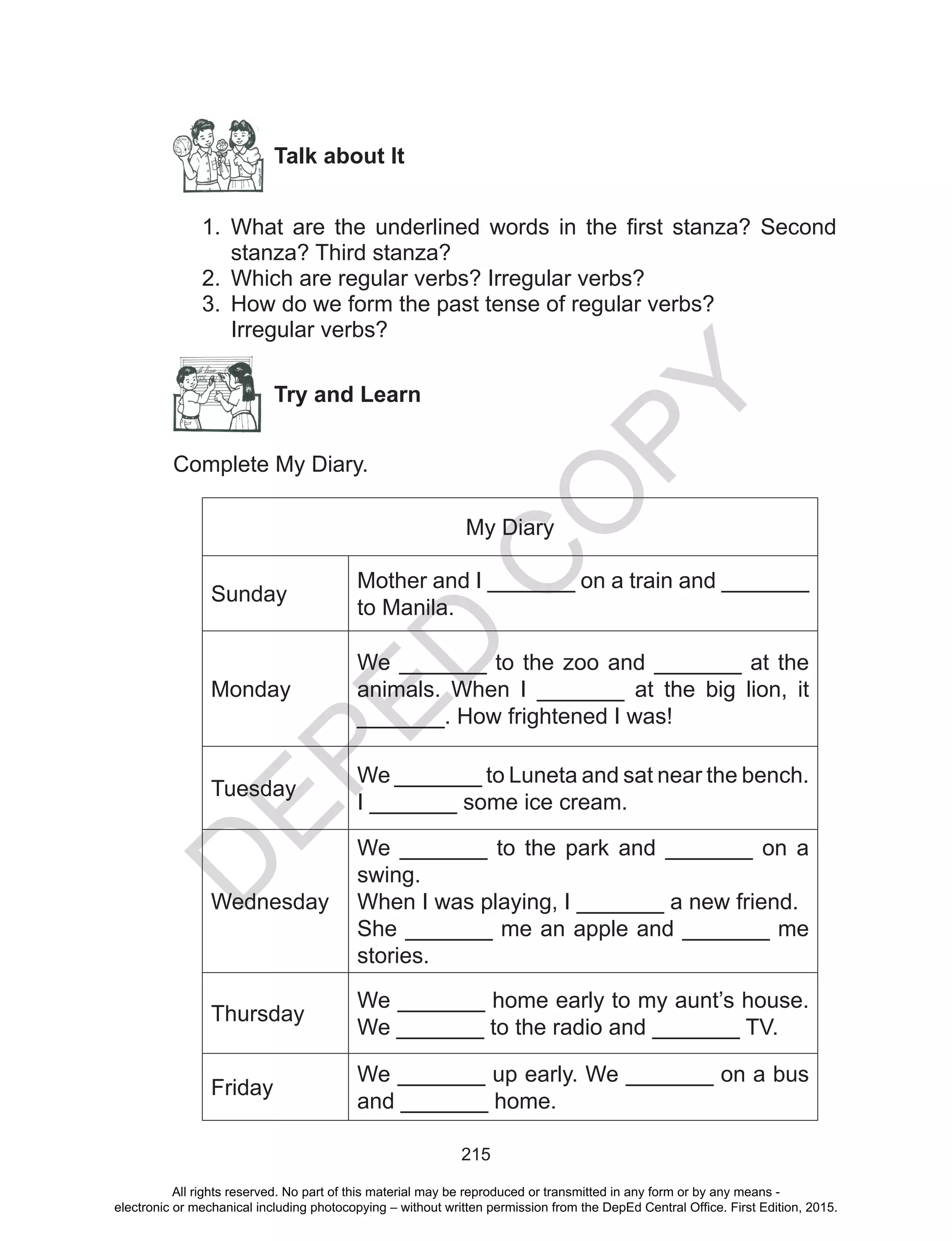 D
EPED
C
O
PY
215
Talk about It
1.	 What are the underlined words in the first stanza? Second
stanza? Third stanza?
2.	 Which are regular verbs? Irregular verbs?
3.	 How do we form the past tense of regular verbs?
Irregular verbs?
Try and Learn
Complete My Diary.
My Diary
Sunday
Mother and I _______ on a train and _______
to Manila.
Monday
We _______ to the zoo and _______ at the
animals. When I _______ at the big lion, it
_______. How frightened I was!
Tuesday
We _______ to Luneta and sat near the bench.
I _______ some ice cream.
Wednesday
We _______ to the park and _______ on a
swing.
When I was playing, I _______ a new friend.
She _______ me an apple and _______ me
stories.
Thursday
We _______ home early to my aunt’s house.
We _______ to the radio and _______ TV.
Friday
We _______ up early. We _______ on a bus
and _______ home.
All rights reserved. No part of this material may be reproduced or transmitted in any form or by any means -
electronic or mechanical including photocopying – without written permission from the DepEd Central Office. First Edition, 2015.
 