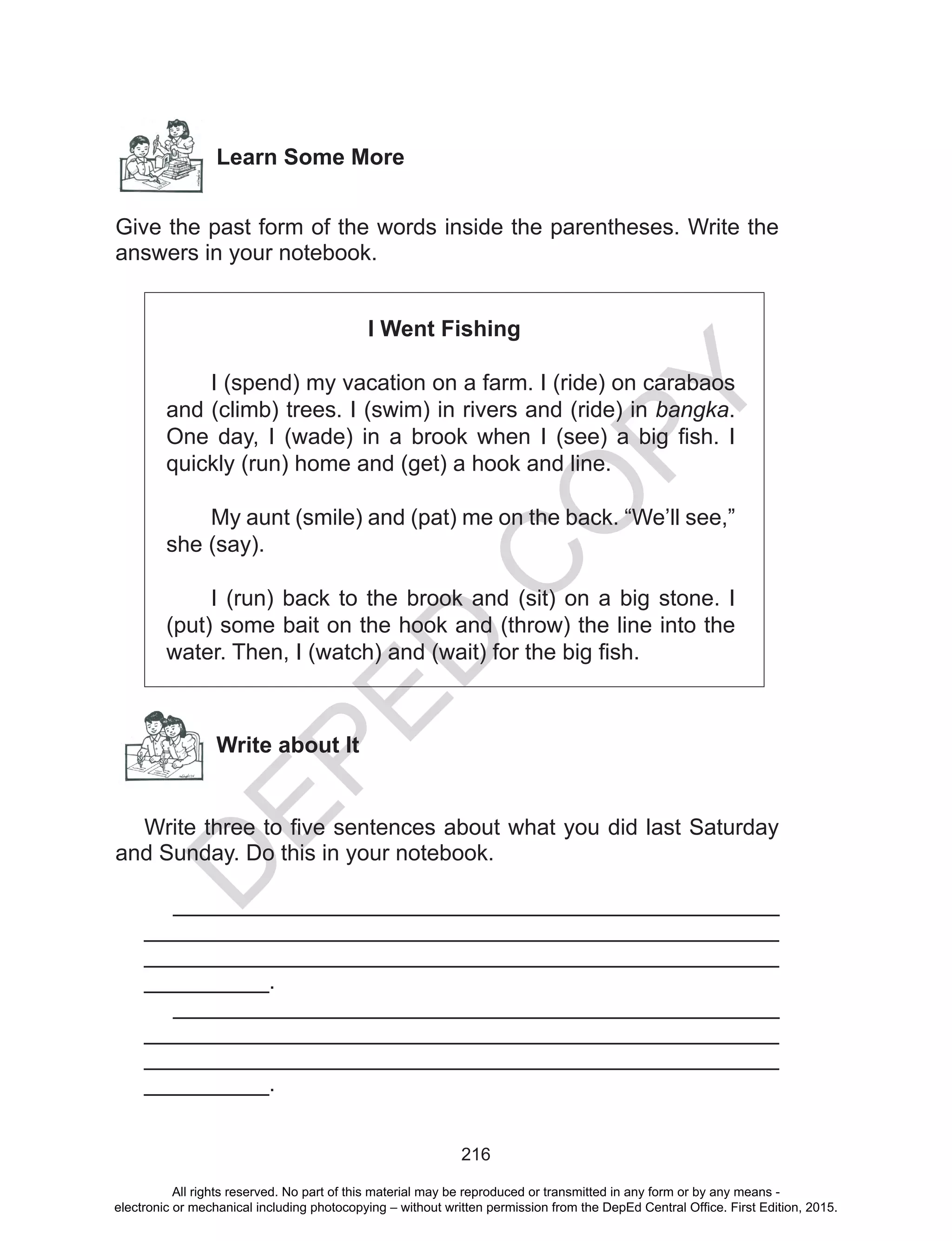 D
EPED
C
O
PY
216
Learn Some More
Give the past form of the words inside the parentheses. Write the
answers in your notebook.
I Went Fishing
	 I (spend) my vacation on a farm. I (ride) on carabaos
and (climb) trees. I (swim) in rivers and (ride) in bangka.
One day, I (wade) in a brook when I (see) a big fish. I
quickly (run) home and (get) a hook and line.
	 My aunt (smile) and (pat) me on the back. “We’ll see,”
she (say).
	 I (run) back to the brook and (sit) on a big stone. I
(put) some bait on the hook and (throw) the line into the
water. Then, I (watch) and (wait) for the big fish.
Write about It
Write three to five sentences about what you did last Saturday
and Sunday. Do this in your notebook.
________________________________________________
__________________________________________________
__________________________________________________
__________.
________________________________________________
__________________________________________________
__________________________________________________
__________.
All rights reserved. No part of this material may be reproduced or transmitted in any form or by any means -
electronic or mechanical including photocopying – without written permission from the DepEd Central Office. First Edition, 2015.
 
