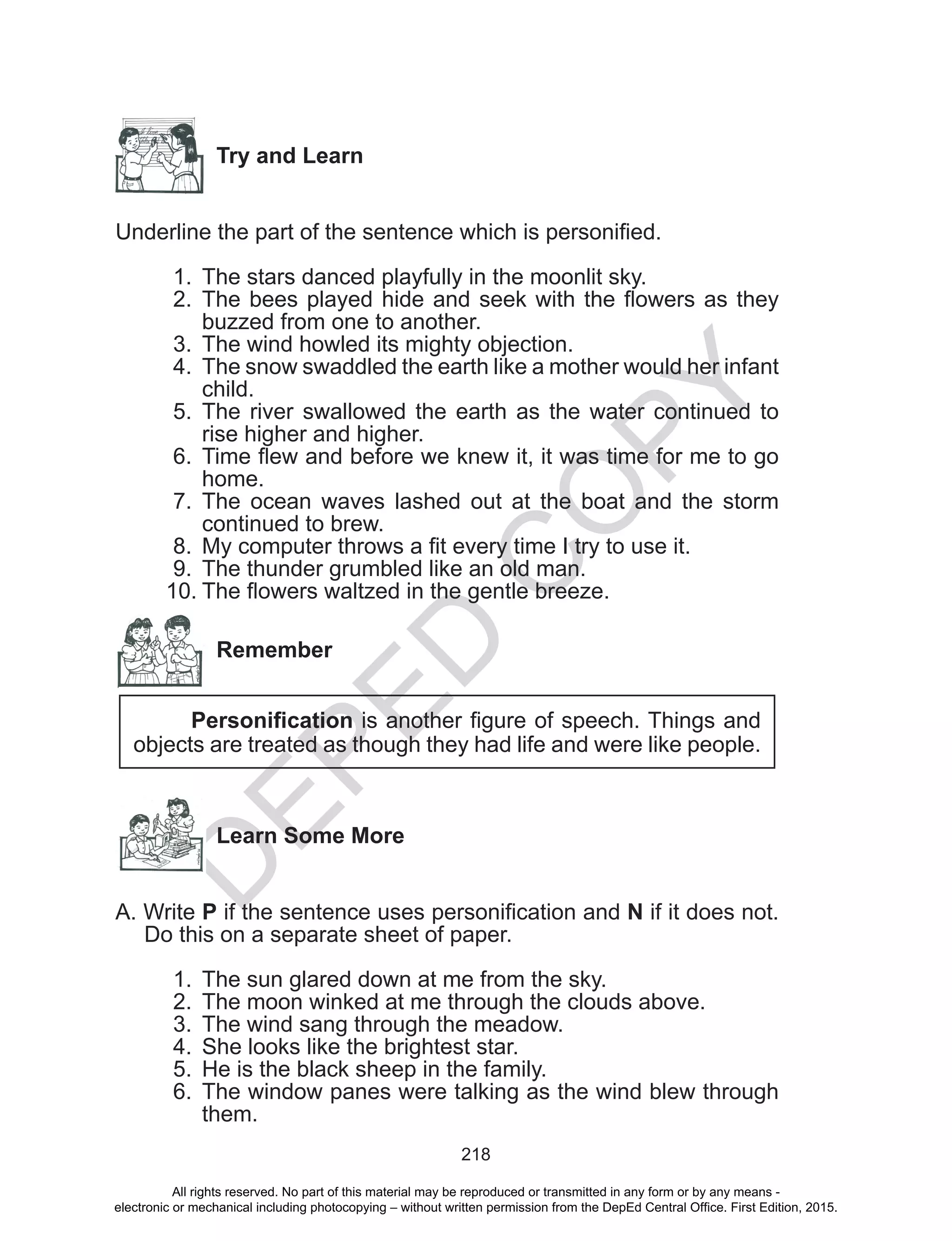 D
EPED
C
O
PY
218
Try and Learn
Underline the part of the sentence which is personified.
1.	 The stars danced playfully in the moonlit sky.
2.	 The bees played hide and seek with the flowers as they
buzzed from one to another.
3.	 The wind howled its mighty objection.
4.	 The snow swaddled the earth like a mother would her infant
child.
5.	 The river swallowed the earth as the water continued to
rise higher and higher.
6.	 Time flew and before we knew it, it was time for me to go
home.
7.	 The ocean waves lashed out at the boat and the storm
continued to brew.
8.	 My computer throws a fit every time I try to use it.
9.	 The thunder grumbled like an old man.
10.	The flowers waltzed in the gentle breeze.
Remember
Personification is another figure of speech. Things and
objects are treated as though they had life and were like people.
Learn Some More
A. Write P if the sentence uses personification and N if it does not.
Do this on a separate sheet of paper.
1.	 The sun glared down at me from the sky.
2.	 The moon winked at me through the clouds above.
3.	 The wind sang through the meadow.
4.	 She looks like the brightest star.
5.	 He is the black sheep in the family.
6.	 The window panes were talking as the wind blew through
them.
All rights reserved. No part of this material may be reproduced or transmitted in any form or by any means -
electronic or mechanical including photocopying – without written permission from the DepEd Central Office. First Edition, 2015.
 