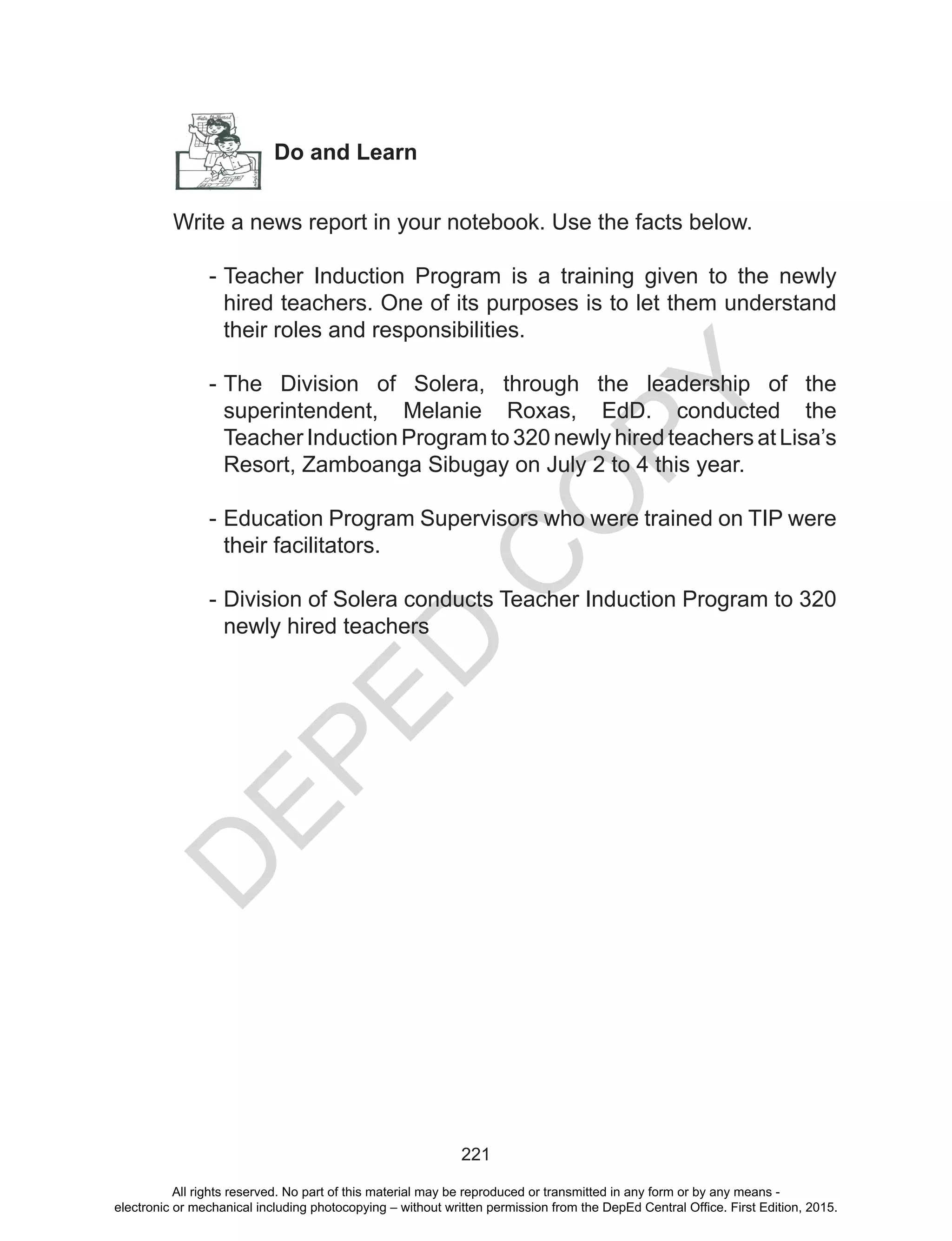 D
EPED
C
O
PY
221
Do and Learn
Write a news report in your notebook. Use the facts below.
-	Teacher Induction Program is a training given to the newly
hired teachers. One of its purposes is to let them understand
their roles and responsibilities.
	
-	The Division of Solera, through the leadership of the
superintendent, Melanie Roxas, EdD. conducted the
Teacher Induction Program to 320 newly hired teachers at Lisa’s
Resort, Zamboanga Sibugay on July 2 to 4 this year.
	
-	Education Program Supervisors who were trained on TIP were
their facilitators.
	
-	Division of Solera conducts Teacher Induction Program to 320
newly hired teachers
All rights reserved. No part of this material may be reproduced or transmitted in any form or by any means -
electronic or mechanical including photocopying – without written permission from the DepEd Central Office. First Edition, 2015.
 