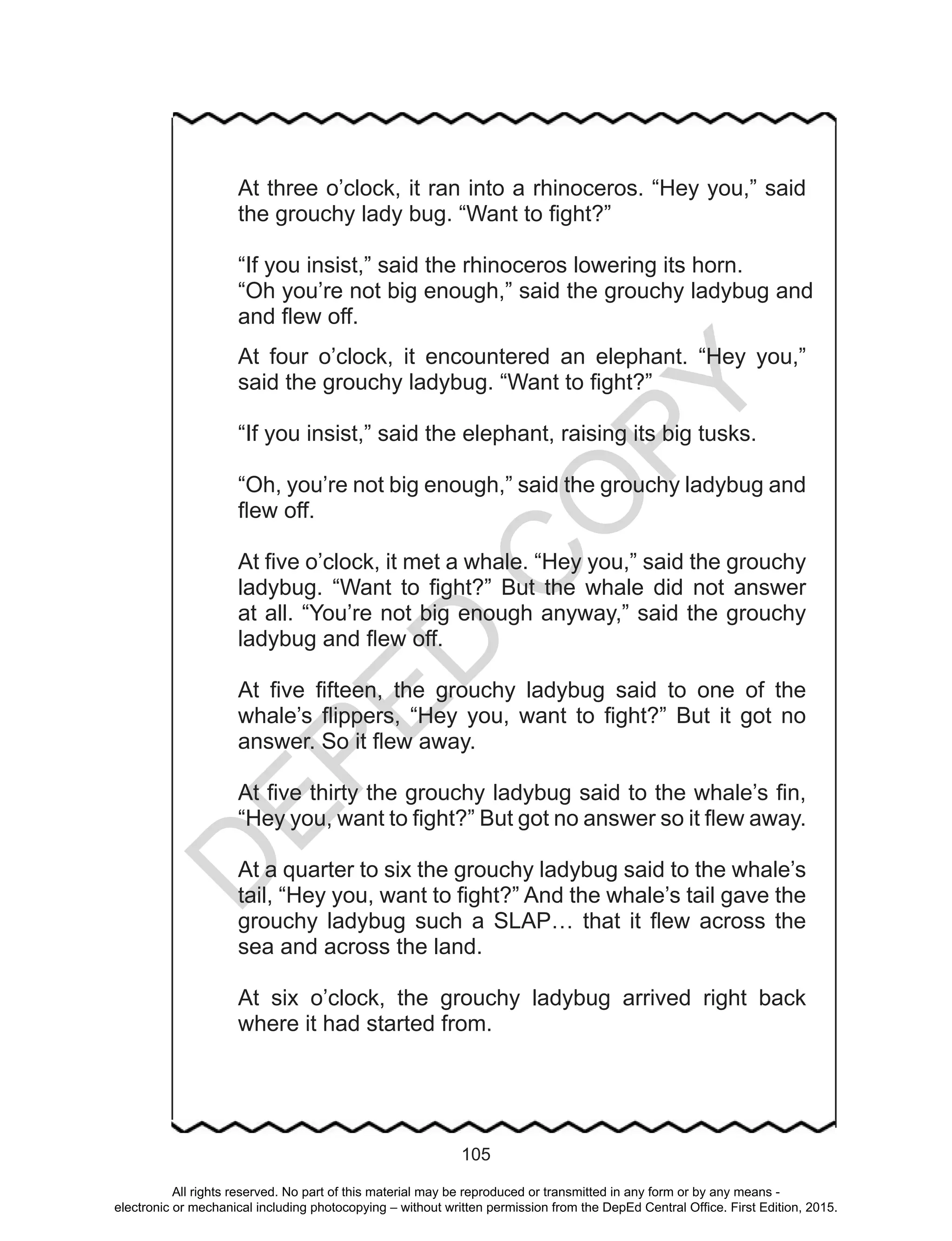 D
EPED
C
O
PY
105
At three o’clock, it ran into a rhinoceros. “Hey you,” said
the grouchy lady bug. “Want to fight?”
“If you insist,” said the rhinoceros lowering its horn.
“Oh you’re not big enough,” said the grouchy ladybug and
and flew off.
At four o’clock, it encountered an elephant. “Hey you,”
said the grouchy ladybug. “Want to fight?”
“If you insist,” said the elephant, raising its big tusks.
“Oh, you’re not big enough,” said the grouchy ladybug and
flew off.
At five o’clock, it met a whale. “Hey you,” said the grouchy
ladybug. “Want to fight?” But the whale did not answer
at all. “You’re not big enough anyway,” said the grouchy
ladybug and flew off.
At five fifteen, the grouchy ladybug said to one of the
whale’s flippers, “Hey you, want to fight?” But it got no
answer. So it flew away.
At five thirty the grouchy ladybug said to the whale’s fin,
“Hey you, want to fight?” But got no answer so it flew away.
At a quarter to six the grouchy ladybug said to the whale’s
tail, “Hey you, want to fight?” And the whale’s tail gave the
grouchy ladybug such a SLAP… that it flew across the
sea and across the land.
At six o’clock, the grouchy ladybug arrived right back
where it had started from.
All rights reserved. No part of this material may be reproduced or transmitted in any form or by any means -
electronic or mechanical including photocopying – without written permission from the DepEd Central Office. First Edition, 2015.
 