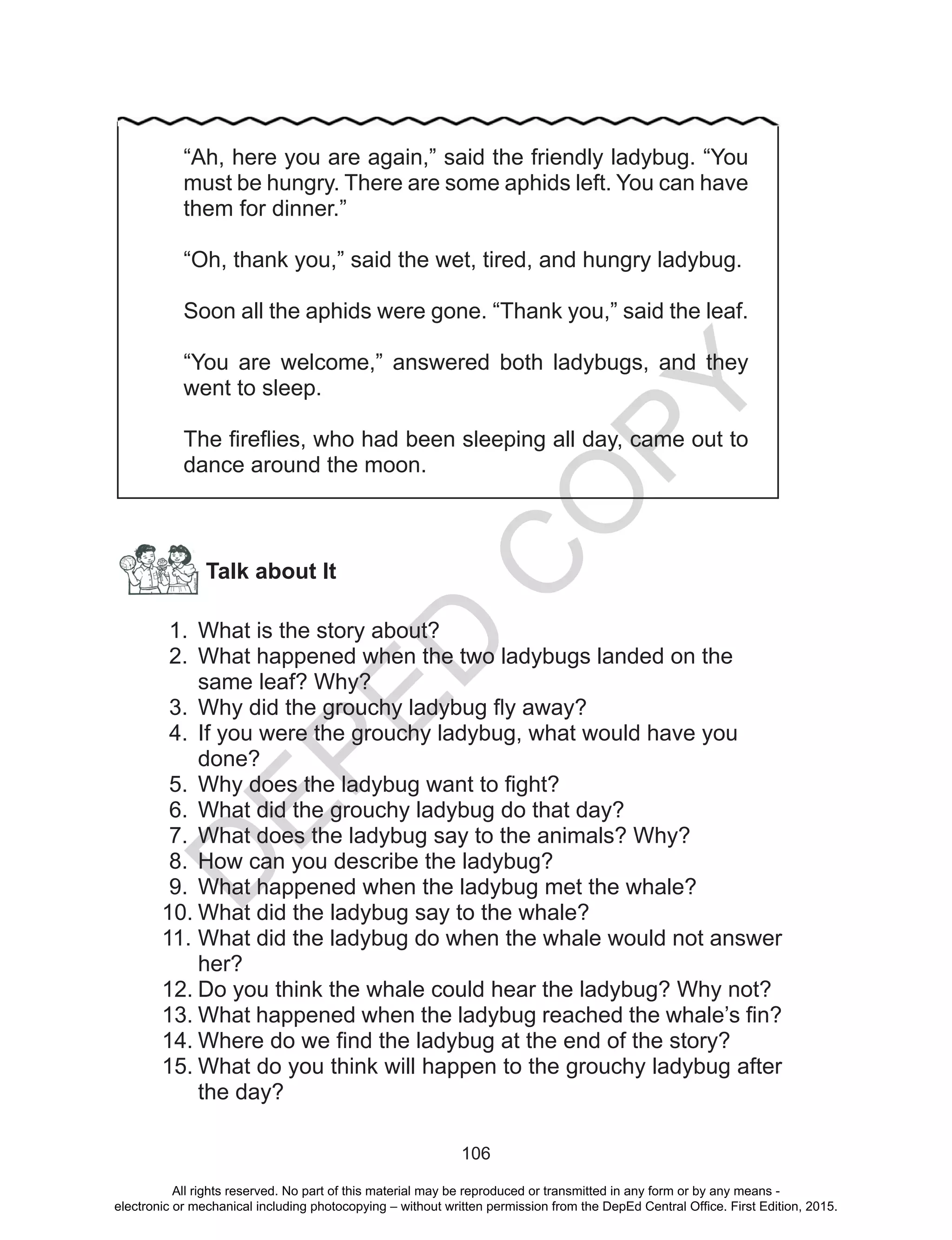D
EPED
C
O
PY
106
Talk about It
1.	 What is the story about?
2.	 What happened when the two ladybugs landed on the
same leaf? Why?
3.	 Why did the grouchy ladybug fly away?
4.	 If you were the grouchy ladybug, what would have you
done?
5.	 Why does the ladybug want to fight?
6.	 What did the grouchy ladybug do that day?
7.	 What does the ladybug say to the animals? Why?
8.	 How can you describe the ladybug?
9.	 What happened when the ladybug met the whale?
10.	What did the ladybug say to the whale?
11.	What did the ladybug do when the whale would not answer
her?
12.	Do you think the whale could hear the ladybug? Why not?
13.	What happened when the ladybug reached the whale’s fin?
14.	Where do we find the ladybug at the end of the story?
15.	What do you think will happen to the grouchy ladybug after
the day?
“Ah, here you are again,” said the friendly ladybug. “You
must be hungry. There are some aphids left. You can have
them for dinner.”
“Oh, thank you,” said the wet, tired, and hungry ladybug.
Soon all the aphids were gone. “Thank you,” said the leaf.
“You are welcome,” answered both ladybugs, and they
went to sleep.
The fireflies, who had been sleeping all day, came out to
dance around the moon.
All rights reserved. No part of this material may be reproduced or transmitted in any form or by any means -
electronic or mechanical including photocopying – without written permission from the DepEd Central Office. First Edition, 2015.
 