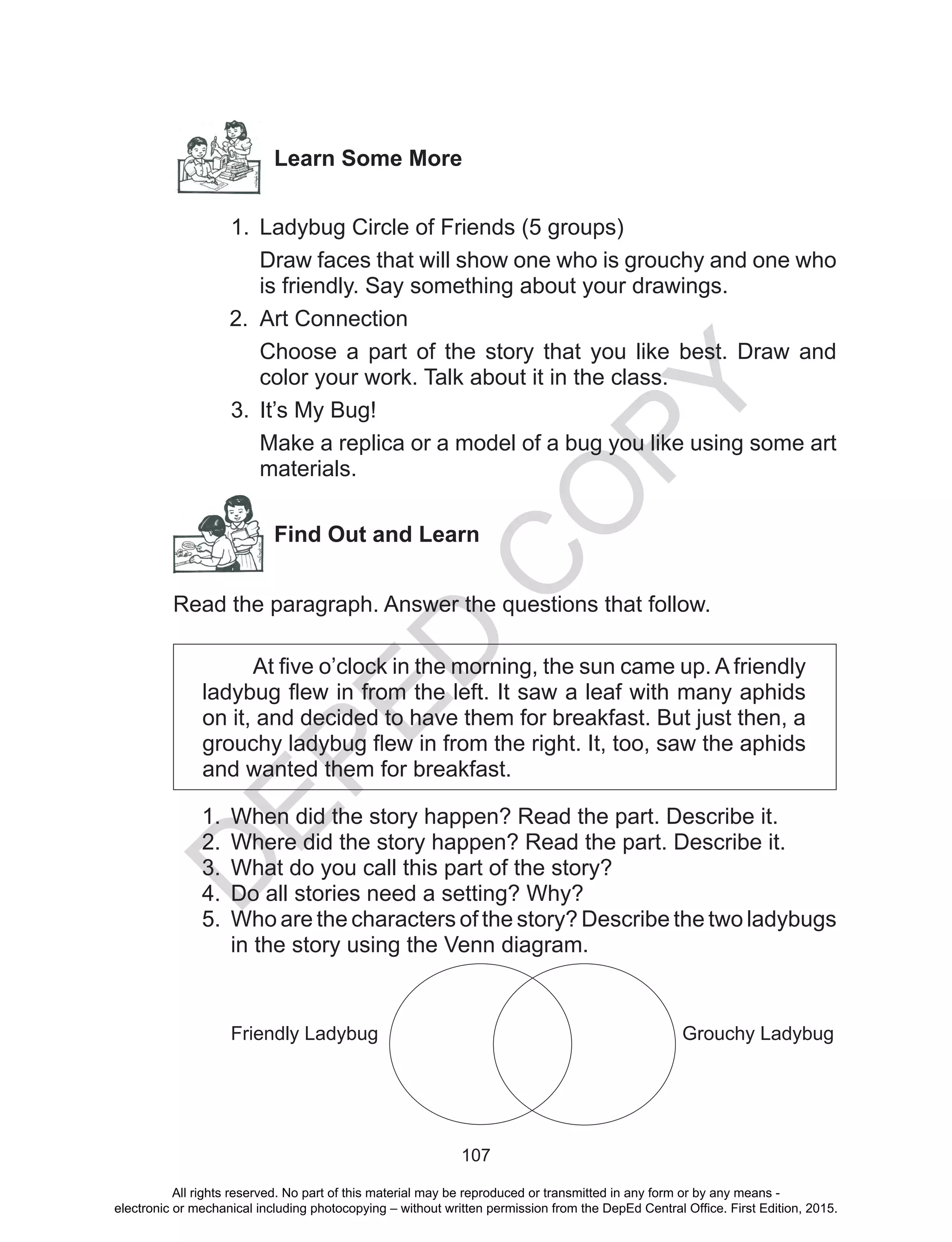 D
EPED
C
O
PY
107
Learn Some More
1.	 Ladybug Circle of Friends (5 groups)
Draw faces that will show one who is grouchy and one who
is friendly. Say something about your drawings.
2.	 Art Connection
Choose a part of the story that you like best. Draw and
color your work. Talk about it in the class.
3.	 It’s My Bug!
Make a replica or a model of a bug you like using some art
materials.
Find Out and Learn
Read the paragraph. Answer the questions that follow.
At five o’clock in the morning, the sun came up. A friendly
ladybug flew in from the left. It saw a leaf with many aphids
on it, and decided to have them for breakfast. But just then, a
grouchy ladybug flew in from the right. It, too, saw the aphids
and wanted them for breakfast.
1.	 When did the story happen? Read the part. Describe it.
2.	 Where did the story happen? Read the part. Describe it.
3.	 What do you call this part of the story?
4.	 Do all stories need a setting? Why?
5.	 Who are the characters of the story? Describe the two ladybugs
in the story using the Venn diagram.
Grouchy LadybugFriendly Ladybug
All rights reserved. No part of this material may be reproduced or transmitted in any form or by any means -
electronic or mechanical including photocopying – without written permission from the DepEd Central Office. First Edition, 2015.
 
