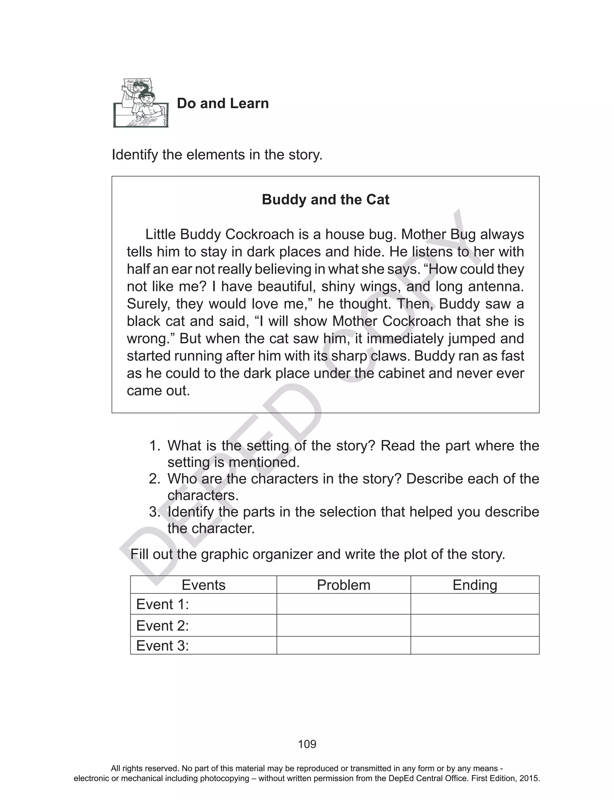 D
EPED
C
O
PY
109
Do and Learn
Identify the elements in the story.
Buddy and the Cat
Little Buddy Cockroach is a house bug. Mother Bug always
tells him to stay in dark places and hide. He listens to her with
half an ear not really believing in what she says. “How could they
not like me? I have beautiful, shiny wings, and long antenna.
Surely, they would love me,” he thought. Then, Buddy saw a
black cat and said, “I will show Mother Cockroach that she is
wrong.” But when the cat saw him, it immediately jumped and
started running after him with its sharp claws. Buddy ran as fast
as he could to the dark place under the cabinet and never ever
came out.
1.	 What is the setting of the story? Read the part where the
setting is mentioned.
2.	 Who are the characters in the story? Describe each of the
characters.
3.	 Identify the parts in the selection that helped you describe
the character.
Fill out the graphic organizer and write the plot of the story.
Events Problem Ending
Event 1:
Event 2:
Event 3:
All rights reserved. No part of this material may be reproduced or transmitted in any form or by any means -
electronic or mechanical including photocopying – without written permission from the DepEd Central Office. First Edition, 2015.
 