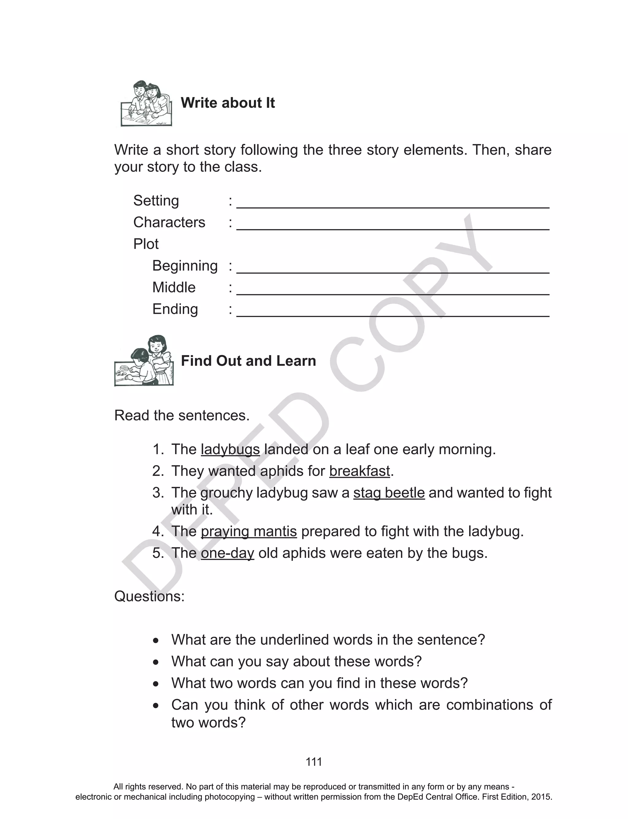 D
EPED
C
O
PY
111
Write about It
Write a short story following the three story elements. Then, share
your story to the class.
Setting		 : ______________________________________
Characters	 : ______________________________________
Plot		
	 Beginning	 : ______________________________________
Middle	 : ______________________________________
Ending	 : ______________________________________
Find Out and Learn
Read the sentences.
1.	 The ladybugs landed on a leaf one early morning.
2.	 They wanted aphids for breakfast.
3.	 The grouchy ladybug saw a stag beetle and wanted to fight
with it.
4.	 The praying mantis prepared to fight with the ladybug.
5.	 The one-day old aphids were eaten by the bugs.
Questions:
•	 What are the underlined words in the sentence?
•	 What can you say about these words?
•	 What two words can you find in these words?
•	 Can you think of other words which are combinations of
two words?
All rights reserved. No part of this material may be reproduced or transmitted in any form or by any means -
electronic or mechanical including photocopying – without written permission from the DepEd Central Office. First Edition, 2015.
 