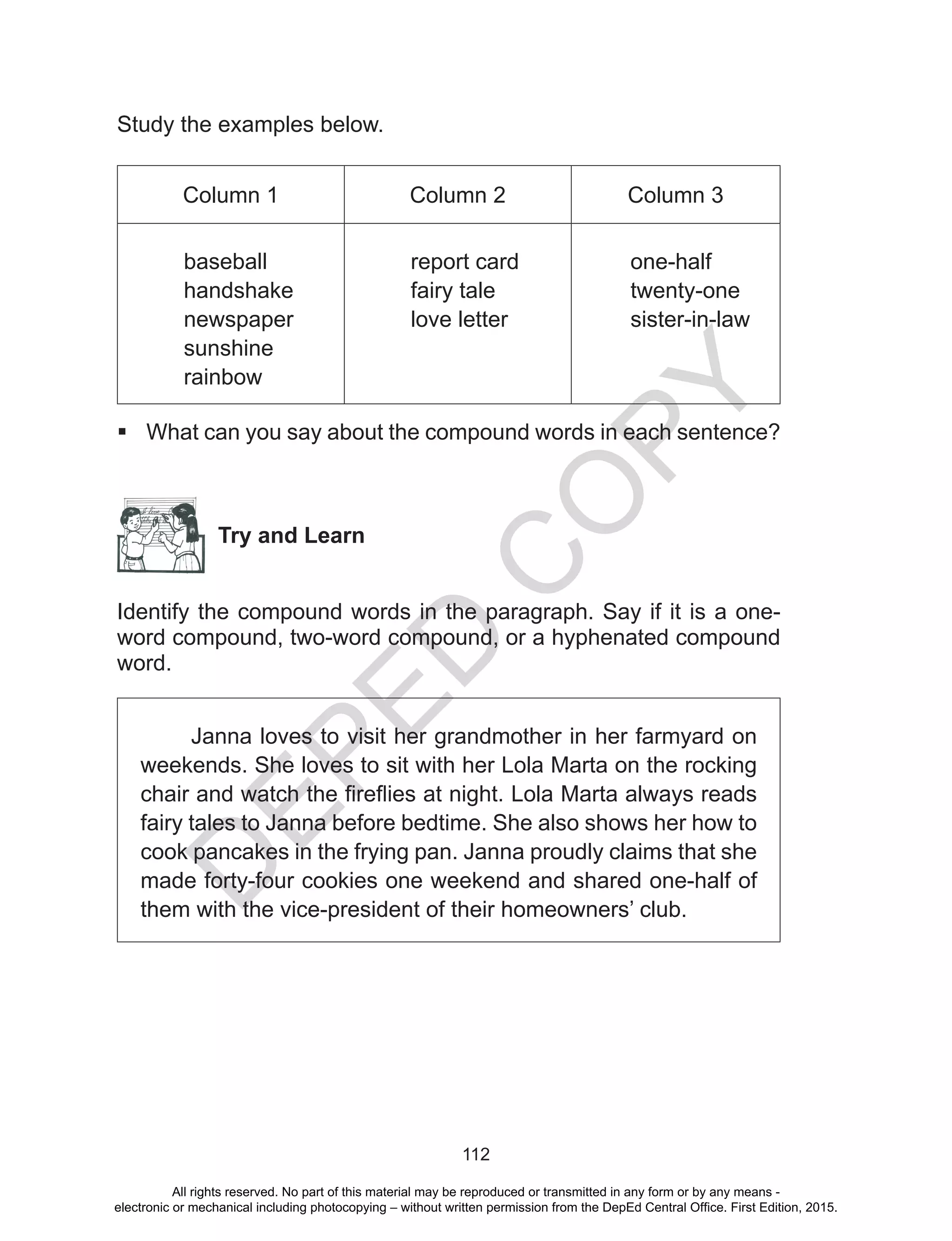 D
EPED
C
O
PY
112
Study the examples below.
Column 1 Column 2 Column 3
baseball
handshake
newspaper
sunshine
rainbow
report card
fairy tale
love letter
one-half
twenty-one
sister-in-law
 What can you say about the compound words in each sentence?
Try and Learn
Identify the compound words in the paragraph. Say if it is a one-
word compound, two-word compound, or a hyphenated compound
word.
Janna loves to visit her grandmother in her farmyard on
weekends. She loves to sit with her Lola Marta on the rocking
chair and watch the fireflies at night. Lola Marta always reads
fairy tales to Janna before bedtime. She also shows her how to
cook pancakes in the frying pan. Janna proudly claims that she
made forty-four cookies one weekend and shared one-half of
them with the vice-president of their homeowners’ club.
All rights reserved. No part of this material may be reproduced or transmitted in any form or by any means -
electronic or mechanical including photocopying – without written permission from the DepEd Central Office. First Edition, 2015.
 