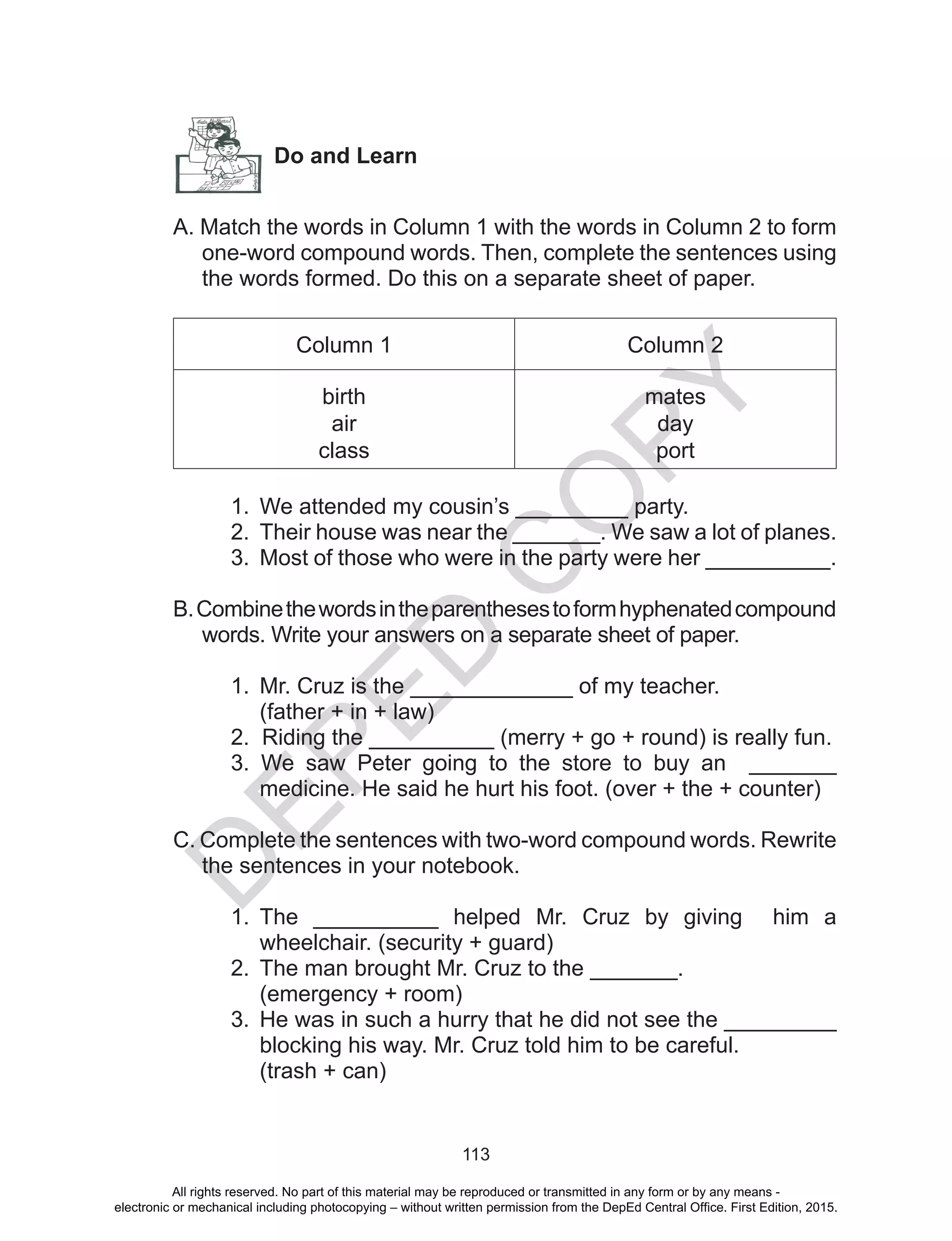 D
EPED
C
O
PY
113
A. Match the words in Column 1 with the words in Column 2 to form
one-word compound words. Then, complete the sentences using
the words formed. Do this on a separate sheet of paper.
Column 1 Column 2
birth
air
class
mates
day
port
1.	 We attended my cousin’s _________ party.
2.	 Their house was near the _______. We saw a lot of planes.
3.	 Most of those who were in the party were her __________.
B.Combinethewordsintheparenthesestoformhyphenatedcompound
words. Write your answers on a separate sheet of paper.
1.	 Mr. Cruz is the _____________ of my teacher.
(father + in + law)
2. Riding the __________ (merry + go + round) is really fun.
3. We saw Peter going to the store to buy an _______
medicine. He said he hurt his foot. (over + the + counter)
C. Complete the sentences with two-word compound words. Rewrite
the sentences in your notebook.
1.	 The __________ helped Mr. Cruz by giving him a
wheelchair. (security + guard)
2.	 The man brought Mr. Cruz to the _______.
(emergency + room)
3.	 He was in such a hurry that he did not see the _________
blocking his way. Mr. Cruz told him to be careful.
(trash + can)
Do and Learn
All rights reserved. No part of this material may be reproduced or transmitted in any form or by any means -
electronic or mechanical including photocopying – without written permission from the DepEd Central Office. First Edition, 2015.
 