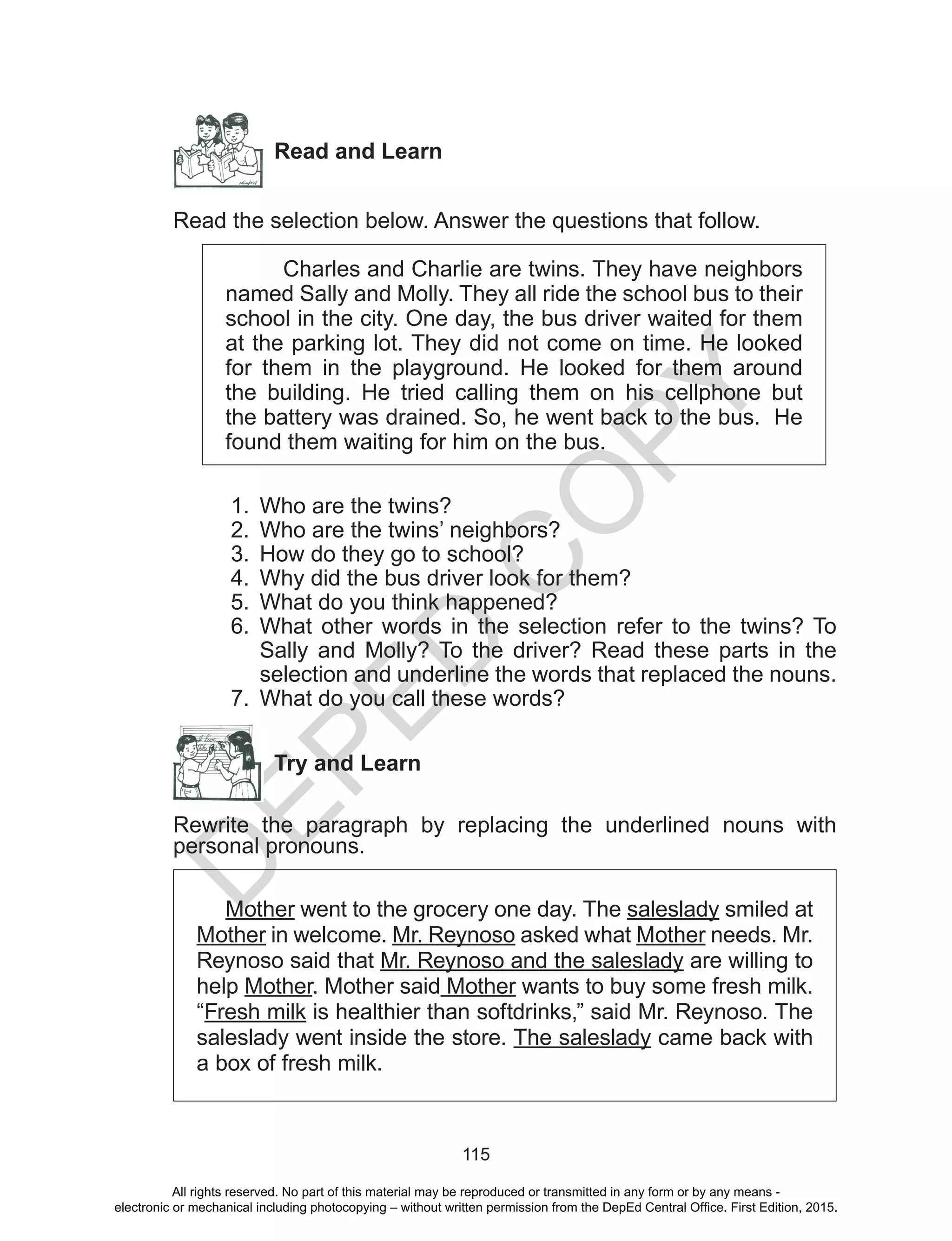 D
EPED
C
O
PY
115
Read and Learn
Read the selection below. Answer the questions that follow.
Charles and Charlie are twins. They have neighbors
named Sally and Molly. They all ride the school bus to their
school in the city. One day, the bus driver waited for them
at the parking lot. They did not come on time. He looked
for them in the playground. He looked for them around
the building. He tried calling them on his cellphone but
the battery was drained. So, he went back to the bus. He
found them waiting for him on the bus.
1.	 Who are the twins?
2.	 Who are the twins’ neighbors?
3.	 How do they go to school?
4.	 Why did the bus driver look for them?
5.	 What do you think happened?
6.	 What other words in the selection refer to the twins? To
Sally and Molly? To the driver? Read these parts in the
selection and underline the words that replaced the nouns.
7.	 What do you call these words?
Try and Learn
Rewrite the paragraph by replacing the underlined nouns with
personal pronouns.
Mother went to the grocery one day. The saleslady smiled at
Mother in welcome. Mr. Reynoso asked what Mother needs. Mr.
Reynoso said that Mr. Reynoso and the saleslady are willing to
help Mother. Mother said Mother wants to buy some fresh milk.
“Fresh milk is healthier than softdrinks,” said Mr. Reynoso. The
saleslady went inside the store. The saleslady came back with
a box of fresh milk.
All rights reserved. No part of this material may be reproduced or transmitted in any form or by any means -
electronic or mechanical including photocopying – without written permission from the DepEd Central Office. First Edition, 2015.
 