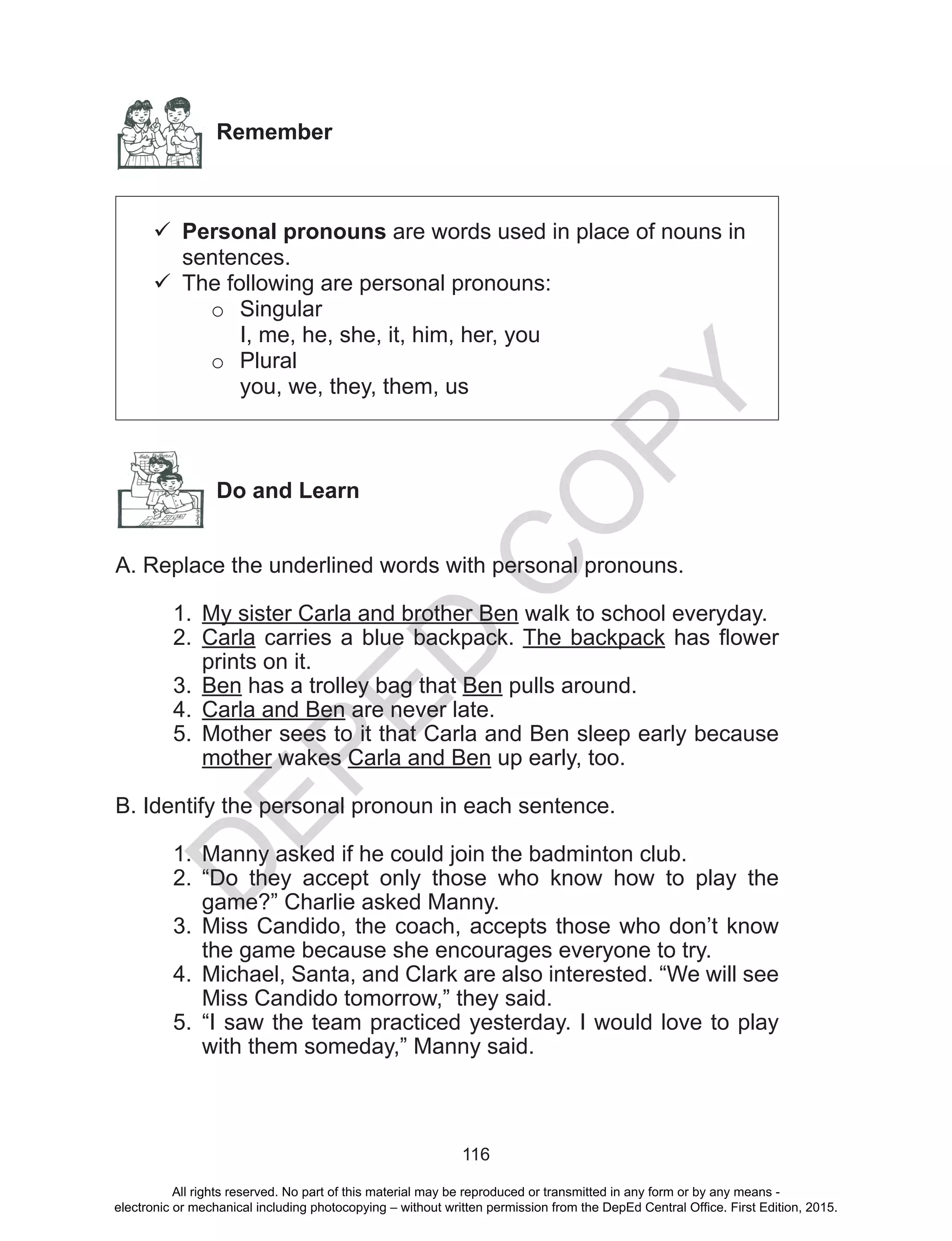 D
EPED
C
O
PY
116
Remember
	Personal pronouns are words used in place of nouns in
sentences.
	The following are personal pronouns:
o	Singular
I, me, he, she, it, him, her, you
o	Plural
you, we, they, them, us
Do and Learn
A. Replace the underlined words with personal pronouns.
1.	 My sister Carla and brother Ben walk to school everyday.
2.	 Carla carries a blue backpack. The backpack has flower
prints on it.
3.	 Ben has a trolley bag that Ben pulls around.
4.	 Carla and Ben are never late.
5.	 Mother sees to it that Carla and Ben sleep early because
mother wakes Carla and Ben up early, too.
B. Identify the personal pronoun in each sentence.
1.	 Manny asked if he could join the badminton club.
2.	 “Do they accept only those who know how to play the
game?” Charlie asked Manny.
3.	 Miss Candido, the coach, accepts those who don’t know
the game because she encourages everyone to try.
4.	 Michael, Santa, and Clark are also interested. “We will see
Miss Candido tomorrow,” they said.
5.	 “I saw the team practiced yesterday. I would love to play
with them someday,” Manny said.
All rights reserved. No part of this material may be reproduced or transmitted in any form or by any means -
electronic or mechanical including photocopying – without written permission from the DepEd Central Office. First Edition, 2015.
 
