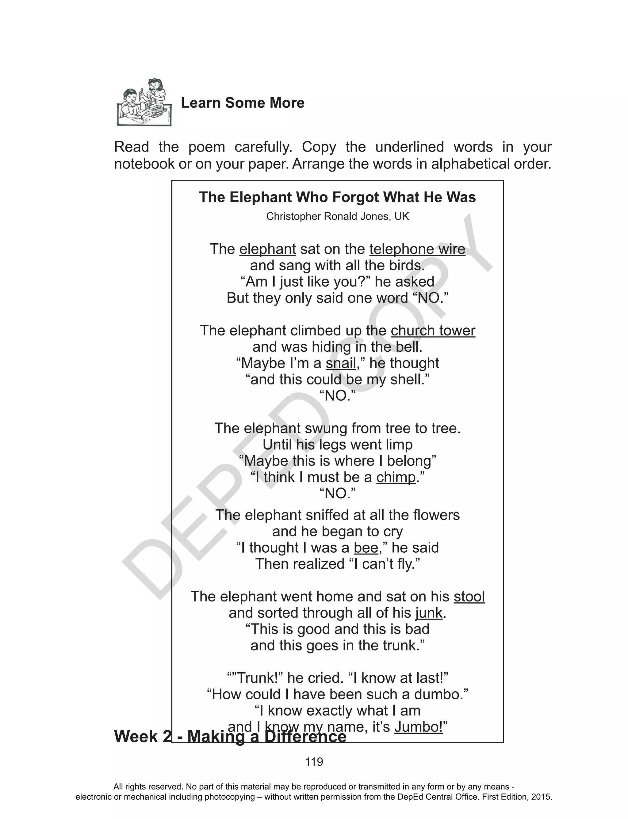 D
EPED
C
O
PY
119
Learn Some More
Read the poem carefully. Copy the underlined words in your
notebook or on your paper. Arrange the words in alphabetical order.
Week 2 - Making a Difference
The Elephant Who Forgot What He Was
Christopher Ronald Jones, UK
The elephant sat on the telephone wire
and sang with all the birds.
“Am I just like you?” he asked
But they only said one word “NO.”
The elephant climbed up the church tower
and was hiding in the bell.
“Maybe I’m a snail,” he thought
“and this could be my shell.”
“NO.”
The elephant swung from tree to tree.
Until his legs went limp
“Maybe this is where I belong”
“I think I must be a chimp.”
“NO.”
The elephant sniffed at all the flowers
and he began to cry
“I thought I was a bee,” he said
Then realized “I can’t fly.”
The elephant went home and sat on his stool
and sorted through all of his junk.
“This is good and this is bad
and this goes in the trunk.”
“”Trunk!” he cried. “I know at last!”
“How could I have been such a dumbo.”
“I know exactly what I am
and I know my name, it’s Jumbo!”
All rights reserved. No part of this material may be reproduced or transmitted in any form or by any means -
electronic or mechanical including photocopying – without written permission from the DepEd Central Office. First Edition, 2015.
 
