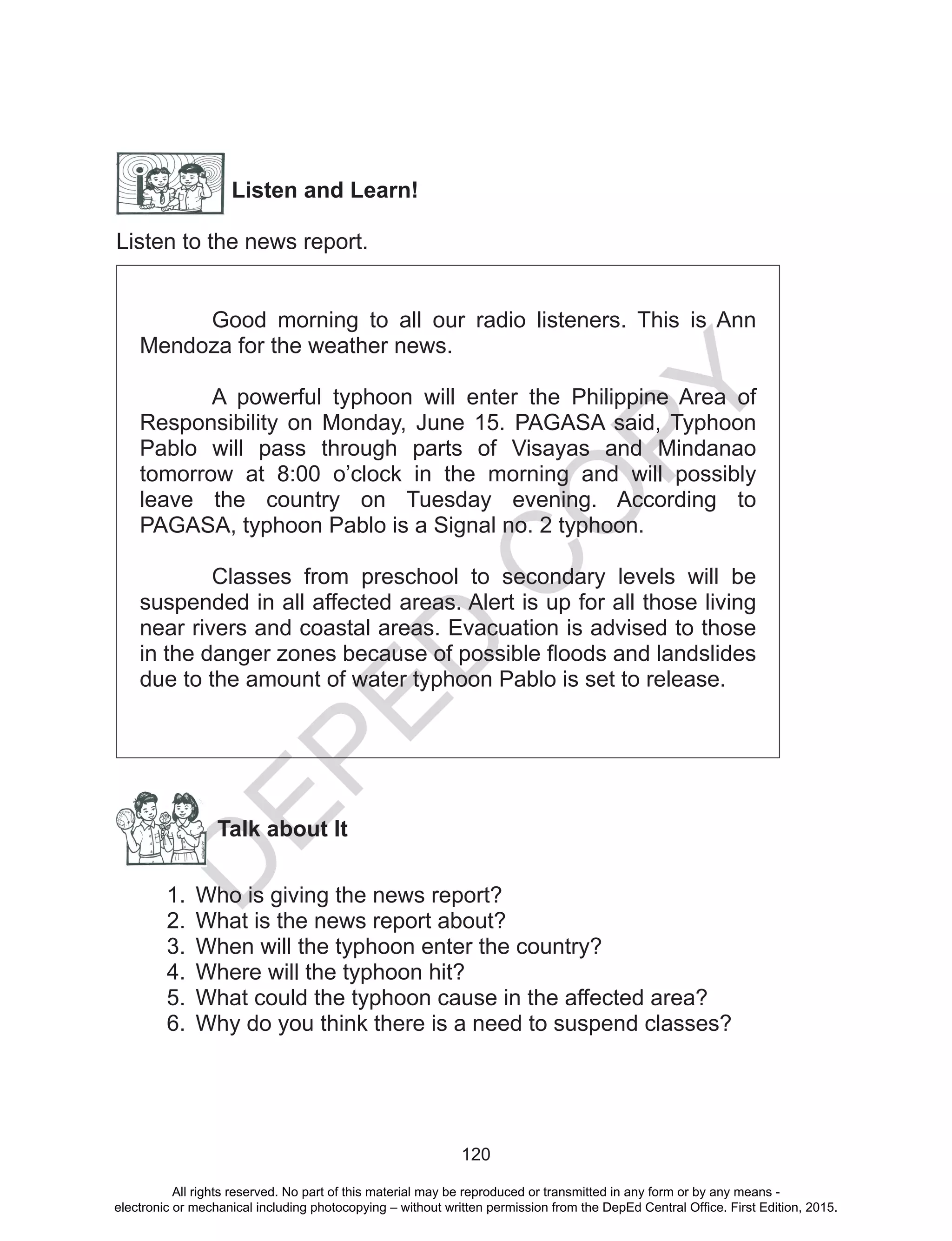 D
EPED
C
O
PY
120
Listen and Learn!
Listen to the news report.
Good morning to all our radio listeners. This is Ann
Mendoza for the weather news.
A powerful typhoon will enter the Philippine Area of
Responsibility on Monday, June 15. PAGASA said, Typhoon
Pablo will pass through parts of Visayas and Mindanao
tomorrow at 8:00 o’clock in the morning and will possibly
leave the country on Tuesday evening. According to
PAGASA, typhoon Pablo is a Signal no. 2 typhoon.
Classes from preschool to secondary levels will be
suspended in all affected areas. Alert is up for all those living
near rivers and coastal areas. Evacuation is advised to those
in the danger zones because of possible floods and landslides
due to the amount of water typhoon Pablo is set to release.
Talk about It
1.	 Who is giving the news report?
2.	 What is the news report about?
3.	 When will the typhoon enter the country?
4.	 Where will the typhoon hit?
5.	 What could the typhoon cause in the affected area?
6.	 Why do you think there is a need to suspend classes?
All rights reserved. No part of this material may be reproduced or transmitted in any form or by any means -
electronic or mechanical including photocopying – without written permission from the DepEd Central Office. First Edition, 2015.
 