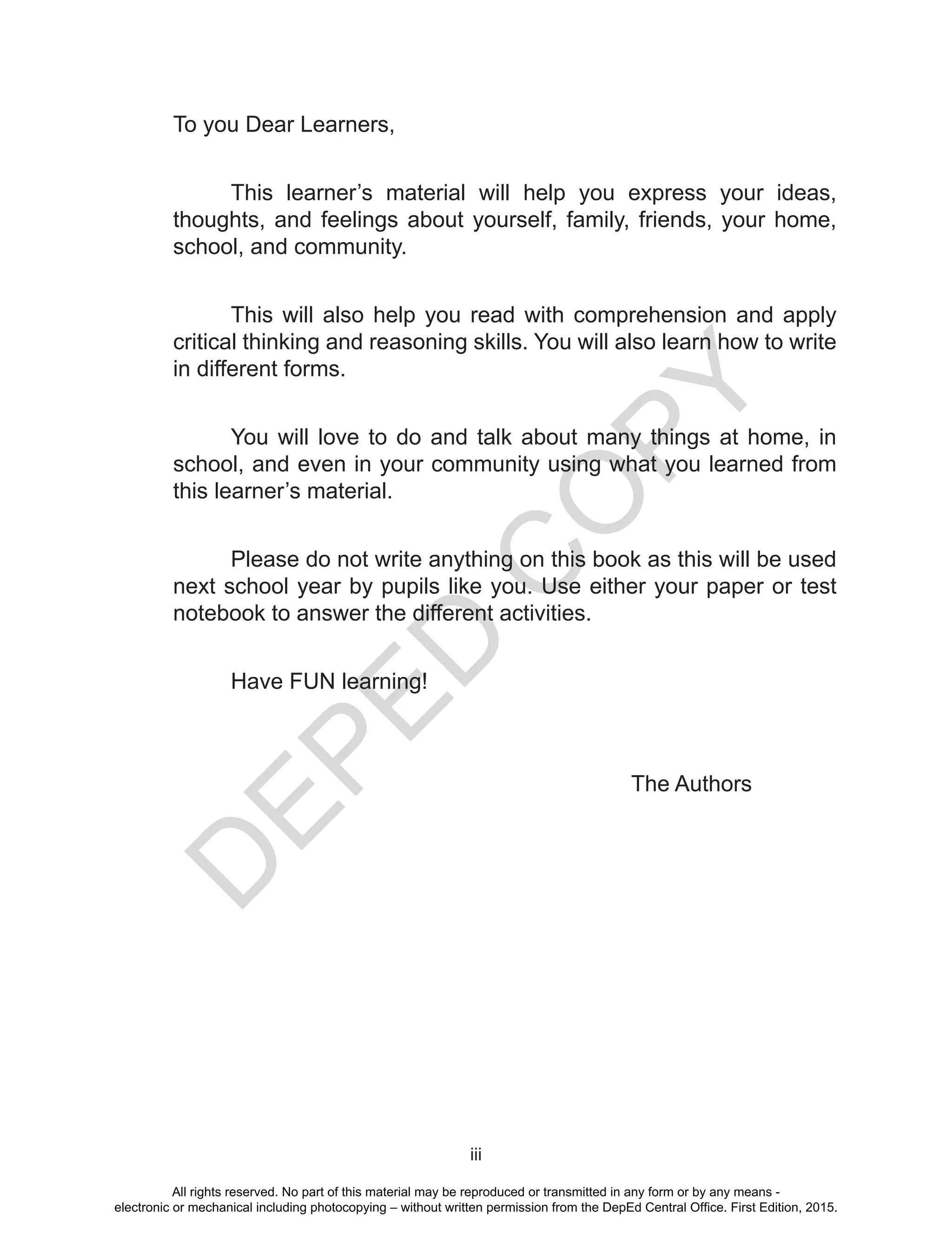 D
EPED
C
O
PY
iii
To you Dear Learners,
This learner’s material will help you express your ideas,
thoughts, and feelings about yourself, family, friends, your home,
school, and community.
This will also help you read with comprehension and apply
critical thinking and reasoning skills. You will also learn how to write
in different forms.
You will love to do and talk about many things at home, in
school, and even in your community using what you learned from
this learner’s material.
Please do not write anything on this book as this will be used
next school year by pupils like you. Use either your paper or test
notebook to answer the different activities.
	 Have FUN learning!
						 The Authors
All rights reserved. No part of this material may be reproduced or transmitted in any form or by any means -
electronic or mechanical including photocopying – without written permission from the DepEd Central Office. First Edition, 2015.
 