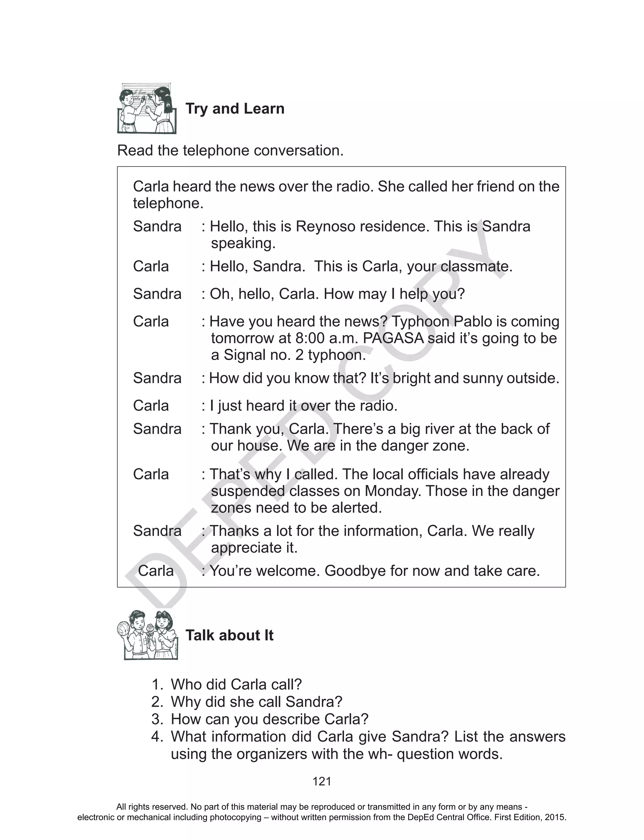 D
EPED
C
O
PY
121
Try and Learn
Read the telephone conversation.
Carla heard the news over the radio. She called her friend on the
telephone.
Sandra	 : Hello, this is Reynoso residence. This is Sandra
speaking.
Carla 	 : Hello, Sandra. This is Carla, your classmate.
Sandra	 : Oh, hello, Carla. How may I help you?
Carla 	 : Have you heard the news? Typhoon Pablo is coming
tomorrow at 8:00 a.m. PAGASA said it’s going to be
a Signal no. 2 typhoon.
Sandra	 : How did you know that? It’s bright and sunny outside.
Carla 	 : I just heard it over the radio.
Sandra	 : Thank you, Carla. There’s a big river at the back of
our house. We are in the danger zone.
Carla	 : That’s why I called. The local officials have already
suspended classes on Monday. Those in the danger
zones need to be alerted.
Sandra	 : Thanks a lot for the information, Carla. We really
appreciate it.
Carla	 : You’re welcome. Goodbye for now and take care.
Talk about It
1.	 Who did Carla call?
2.	 Why did she call Sandra?
3.	 How can you describe Carla?
4.	 What information did Carla give Sandra? List the answers
using the organizers with the wh- question words.
All rights reserved. No part of this material may be reproduced or transmitted in any form or by any means -
electronic or mechanical including photocopying – without written permission from the DepEd Central Office. First Edition, 2015.
 