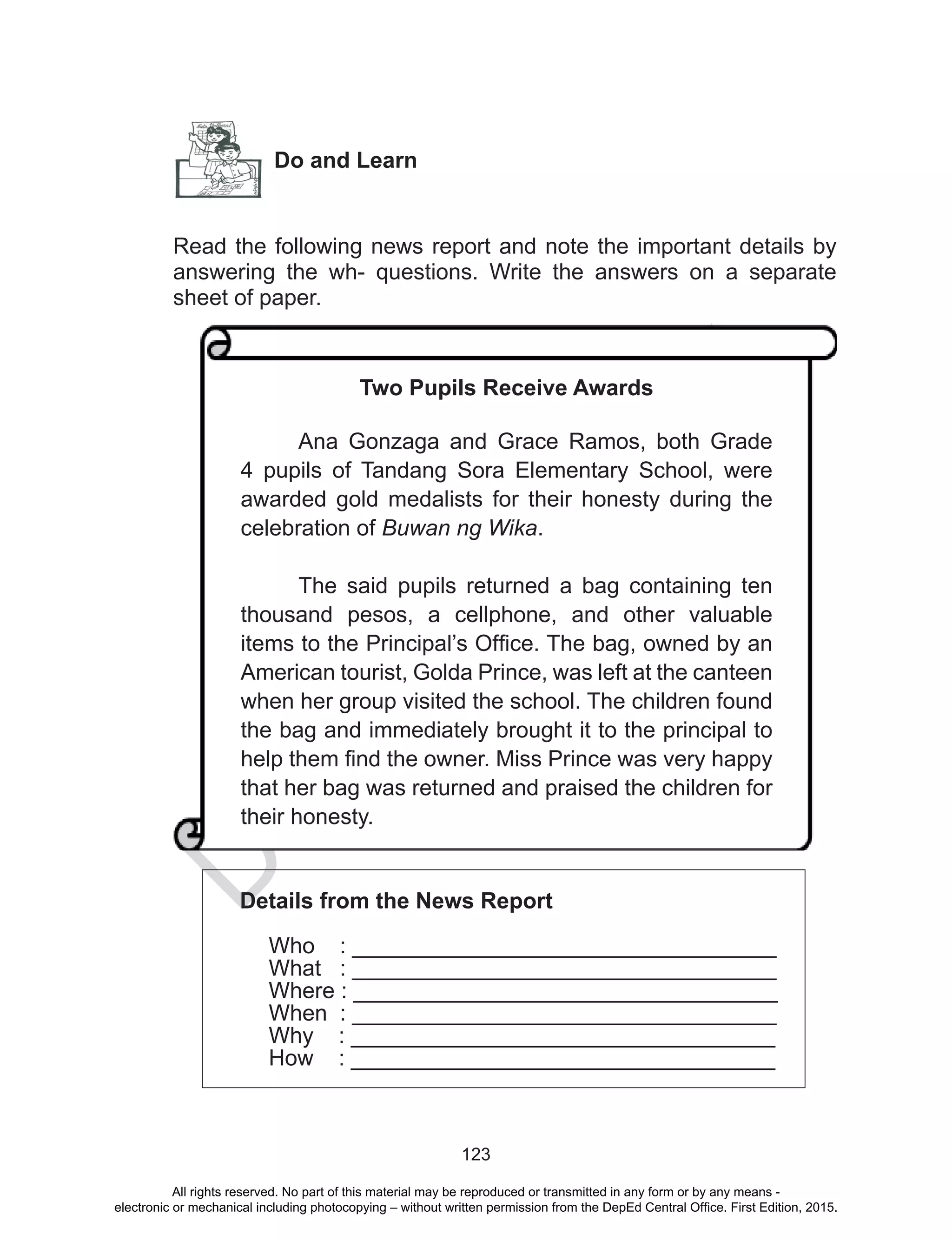 D
EPED
C
O
PY
123
Do and Learn
Read the following news report and note the important details by
answering the wh- questions. Write the answers on a separate
sheet of paper.
Details from the News Report
Who : __________________________________
What : __________________________________
Where : __________________________________
When : __________________________________
Why : __________________________________
How : __________________________________
Two Pupils Receive Awards
Ana Gonzaga and Grace Ramos, both Grade
4 pupils of Tandang Sora Elementary School, were
awarded gold medalists for their honesty during the
celebration of Buwan ng Wika.
The said pupils returned a bag containing ten
thousand pesos, a cellphone, and other valuable
items to the Principal’s Office. The bag, owned by an
American tourist, Golda Prince, was left at the canteen
when her group visited the school. The children found
the bag and immediately brought it to the principal to
help them find the owner. Miss Prince was very happy
that her bag was returned and praised the children for
their honesty.
All rights reserved. No part of this material may be reproduced or transmitted in any form or by any means -
electronic or mechanical including photocopying – without written permission from the DepEd Central Office. First Edition, 2015.
 