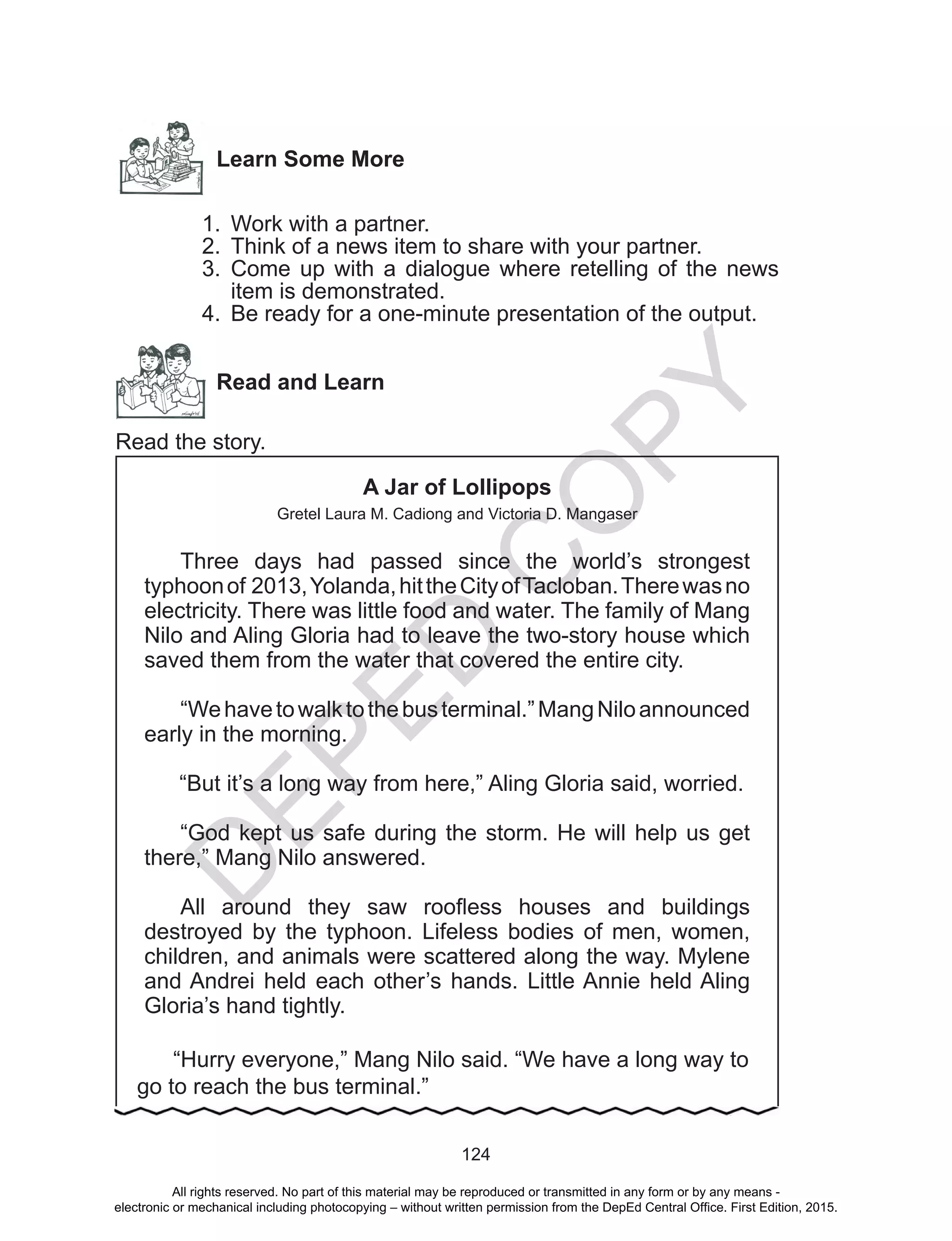 D
EPED
C
O
PY
124
Learn Some More
1.	 Work with a partner.
2.	 Think of a news item to share with your partner.
3.	 Come up with a dialogue where retelling of the news
item is demonstrated.
4.	 Be ready for a one-minute presentation of the output.
Read and Learn
Read the story.
A Jar of Lollipops
Gretel Laura M. Cadiong and Victoria D. Mangaser
	Three days had passed since the world’s strongest
typhoonof 2013,Yolanda,hittheCityofTacloban.Therewasno
electricity. There was little food and water. The family of Mang
Nilo and Aling Gloria had to leave the two-story house which
saved them from the water that covered the entire city.
	 “Wehavetowalktothebusterminal.”MangNiloannounced
early in the morning.
“But it’s a long way from here,” Aling Gloria said, worried.
	“God kept us safe during the storm. He will help us get
there,” Mang Nilo answered.
	All around they saw roofless houses and buildings
destroyed by the typhoon. Lifeless bodies of men, women,
children, and animals were scattered along the way. Mylene
and Andrei held each other’s hands. Little Annie held Aling
Gloria’s hand tightly.
“Hurry everyone,” Mang Nilo said. “We have a long way to
go to reach the bus terminal.”
All rights reserved. No part of this material may be reproduced or transmitted in any form or by any means -
electronic or mechanical including photocopying – without written permission from the DepEd Central Office. First Edition, 2015.
 
