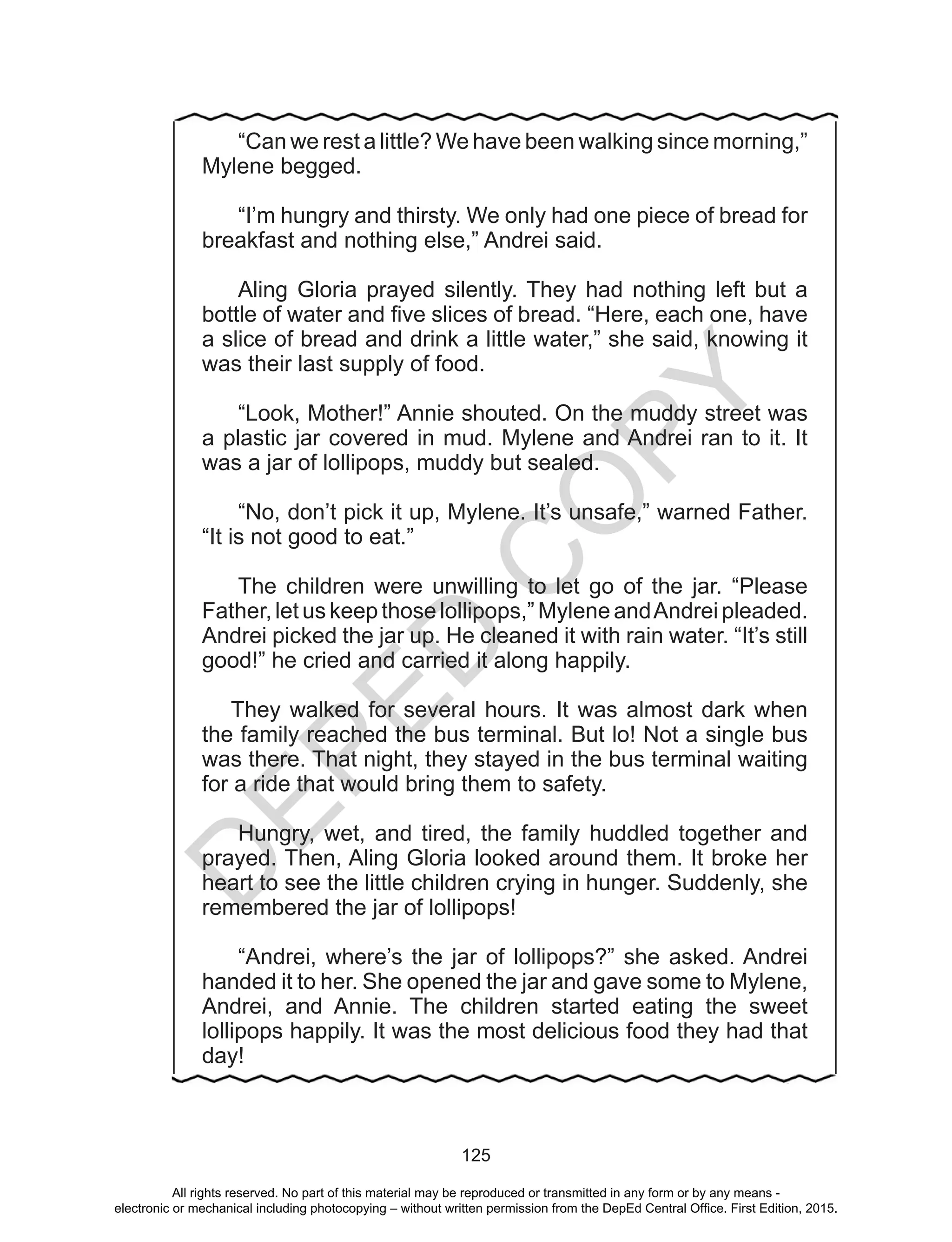 D
EPED
C
O
PY
125
	 “Can we rest a little? We have been walking since morning,”
Mylene begged.
	“I’m hungry and thirsty. We only had one piece of bread for
breakfast and nothing else,” Andrei said.
	Aling Gloria prayed silently. They had nothing left but a
bottle of water and five slices of bread. “Here, each one, have
a slice of bread and drink a little water,” she said, knowing it
was their last supply of food.
	“Look, Mother!” Annie shouted. On the muddy street was
a plastic jar covered in mud. Mylene and Andrei ran to it. It
was a jar of lollipops, muddy but sealed.
	“No, don’t pick it up, Mylene. It’s unsafe,” warned Father.
“It is not good to eat.”
	
	The children were unwilling to let go of the jar. “Please
Father, let us keep those lollipops,” Mylene andAndrei pleaded.
Andrei picked the jar up. He cleaned it with rain water. “It’s still
good!” he cried and carried it along happily.
They walked for several hours. It was almost dark when
the family reached the bus terminal. But lo! Not a single bus
was there. That night, they stayed in the bus terminal waiting
for a ride that would bring them to safety.
	Hungry, wet, and tired, the family huddled together and
prayed. Then, Aling Gloria looked around them. It broke her
heart to see the little children crying in hunger. Suddenly, she
remembered the jar of lollipops!
	“Andrei, where’s the jar of lollipops?” she asked. Andrei
handed it to her. She opened the jar and gave some to Mylene,
Andrei, and Annie. The children started eating the sweet
lollipops happily. It was the most delicious food they had that
day!
All rights reserved. No part of this material may be reproduced or transmitted in any form or by any means -
electronic or mechanical including photocopying – without written permission from the DepEd Central Office. First Edition, 2015.
 