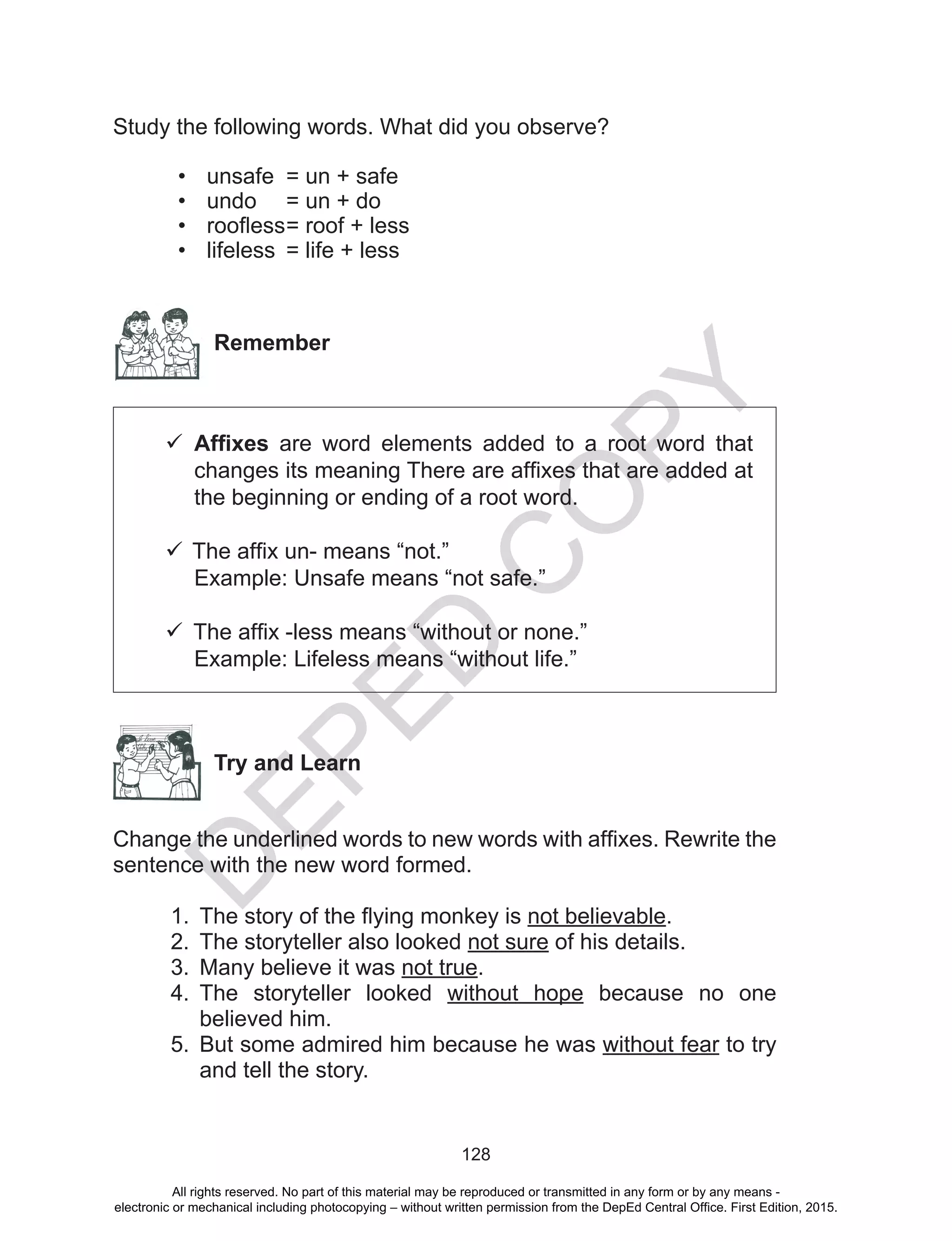 D
EPED
C
O
PY
128
Study the following words. What did you observe?
•	 unsafe	 = un + safe
•	 undo	 = un + do
•	 roofless	= roof + less
•	 lifeless	 = life + less
Remember
	Affixes are word elements added to a root word that
changes its meaning There are affixes that are added at
the beginning or ending of a root word.
	
	The affix un- means “not.”
Example: Unsafe means “not safe.”
	The affix -less means “without or none.”
Example: Lifeless means “without life.”
Try and Learn
Change the underlined words to new words with affixes. Rewrite the
sentence with the new word formed.
1.	 The story of the flying monkey is not believable.
2.	 The storyteller also looked not sure of his details.
3.	 Many believe it was not true.
4.	 The storyteller looked without hope because no one
believed him.
5.	 But some admired him because he was without fear to try
and tell the story.
All rights reserved. No part of this material may be reproduced or transmitted in any form or by any means -
electronic or mechanical including photocopying – without written permission from the DepEd Central Office. First Edition, 2015.
 