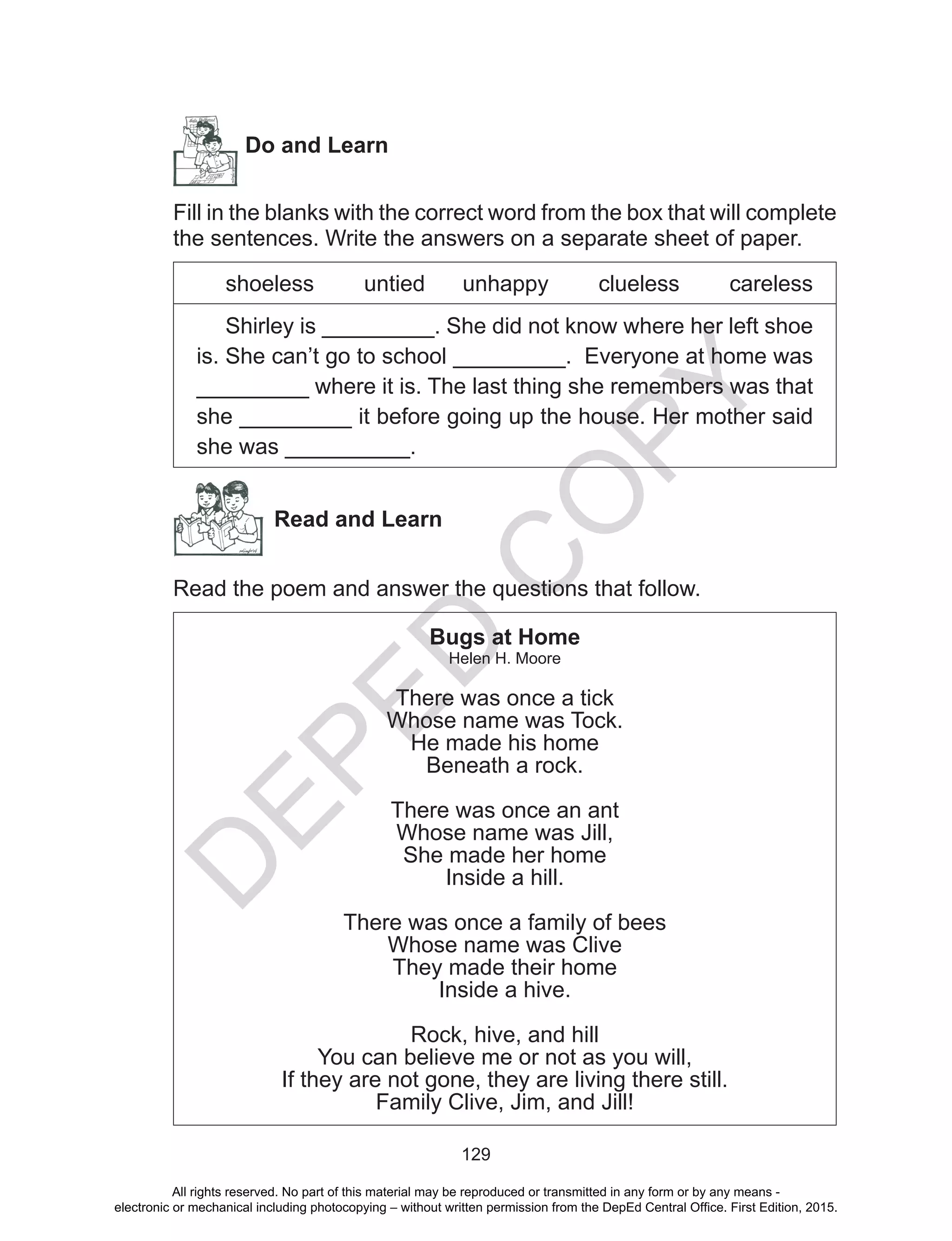 D
EPED
C
O
PY
129
	
Do and Learn
Fill in the blanks with the correct word from the box that will complete
the sentences. Write the answers on a separate sheet of paper.
shoeless untied unhappy clueless careless
Shirley is _________. She did not know where her left shoe
is. She can’t go to school _________. Everyone at home was
_________ where it is. The last thing she remembers was that
she _________ it before going up the house. Her mother said
she was __________.
Read and Learn
Read the poem and answer the questions that follow.
Bugs at Home
Helen H. Moore
There was once a tick
Whose name was Tock.
He made his home
Beneath a rock.
There was once an ant
Whose name was Jill,
She made her home
Inside a hill.
There was once a family of bees
Whose name was Clive
They made their home
Inside a hive.
Rock, hive, and hill
You can believe me or not as you will,
If they are not gone, they are living there still.
Family Clive, Jim, and Jill!
All rights reserved. No part of this material may be reproduced or transmitted in any form or by any means -
electronic or mechanical including photocopying – without written permission from the DepEd Central Office. First Edition, 2015.
 