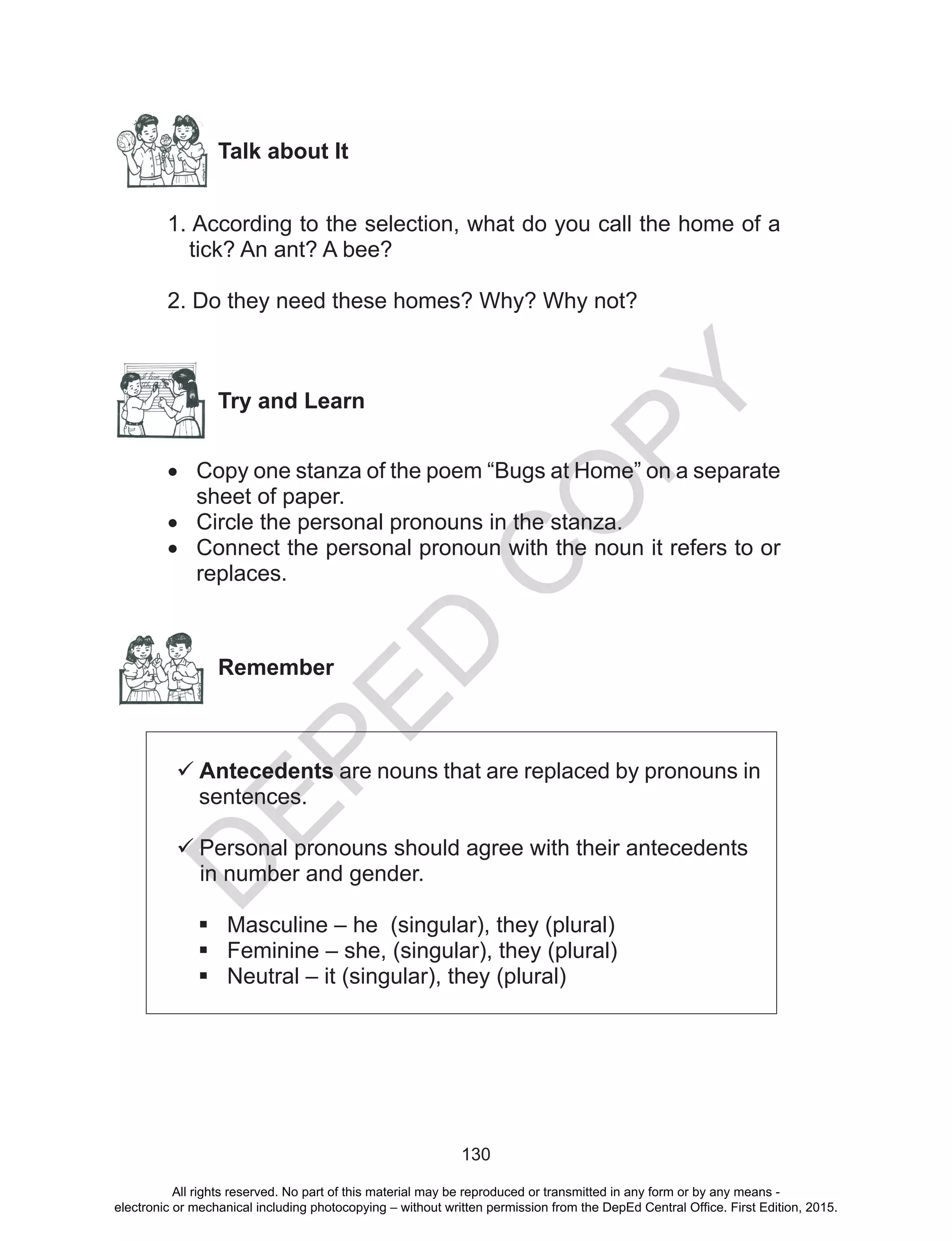 D
EPED
C
O
PY
130
Talk about It
1. According to the selection, what do you call the home of a
tick? An ant? A bee?
2. Do they need these homes? Why? Why not?
Try and Learn
•	 Copy one stanza of the poem “Bugs at Home” on a separate
sheet of paper.
•	 Circle the personal pronouns in the stanza.
•	 Connect the personal pronoun with the noun it refers to or
replaces.
Remember
	Antecedents are nouns that are replaced by pronouns in
sentences.
	Personal pronouns should agree with their antecedents
  in number and gender.
	Masculine – he (singular), they (plural)
	Feminine – she, (singular), they (plural)
	Neutral – it (singular), they (plural)
All rights reserved. No part of this material may be reproduced or transmitted in any form or by any means -
electronic or mechanical including photocopying – without written permission from the DepEd Central Office. First Edition, 2015.
 
