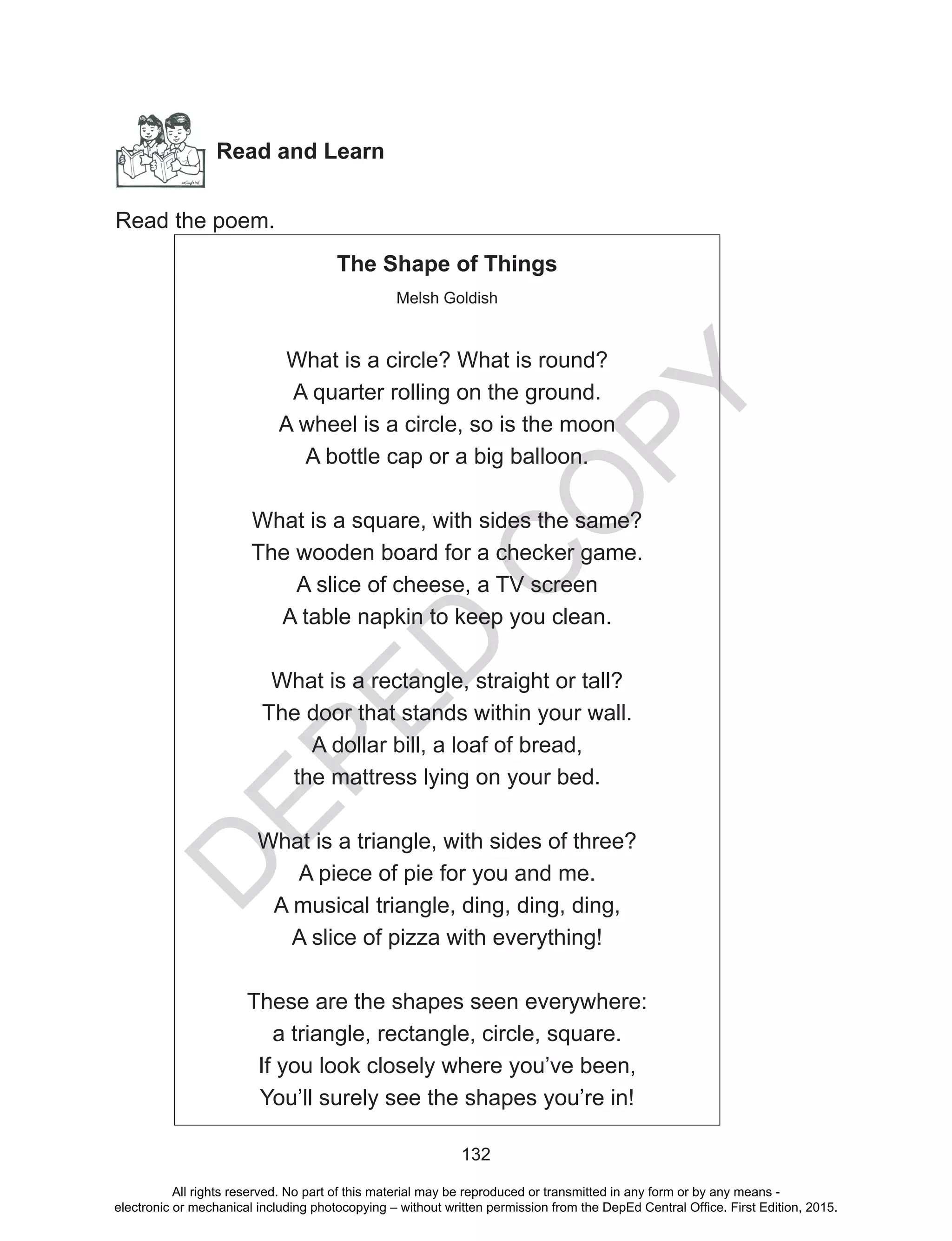 D
EPED
C
O
PY
132
Read and Learn
Read the poem.
The Shape of Things
Melsh Goldish
What is a circle? What is round?
A quarter rolling on the ground.
A wheel is a circle, so is the moon
A bottle cap or a big balloon.
What is a square, with sides the same?
The wooden board for a checker game.
A slice of cheese, a TV screen
A table napkin to keep you clean.
What is a rectangle, straight or tall?
The door that stands within your wall.
A dollar bill, a loaf of bread,
the mattress lying on your bed.
What is a triangle, with sides of three?
A piece of pie for you and me.
A musical triangle, ding, ding, ding,
A slice of pizza with everything!
These are the shapes seen everywhere:
a triangle, rectangle, circle, square.
If you look closely where you’ve been,
You’ll surely see the shapes you’re in!
All rights reserved. No part of this material may be reproduced or transmitted in any form or by any means -
electronic or mechanical including photocopying – without written permission from the DepEd Central Office. First Edition, 2015.
 