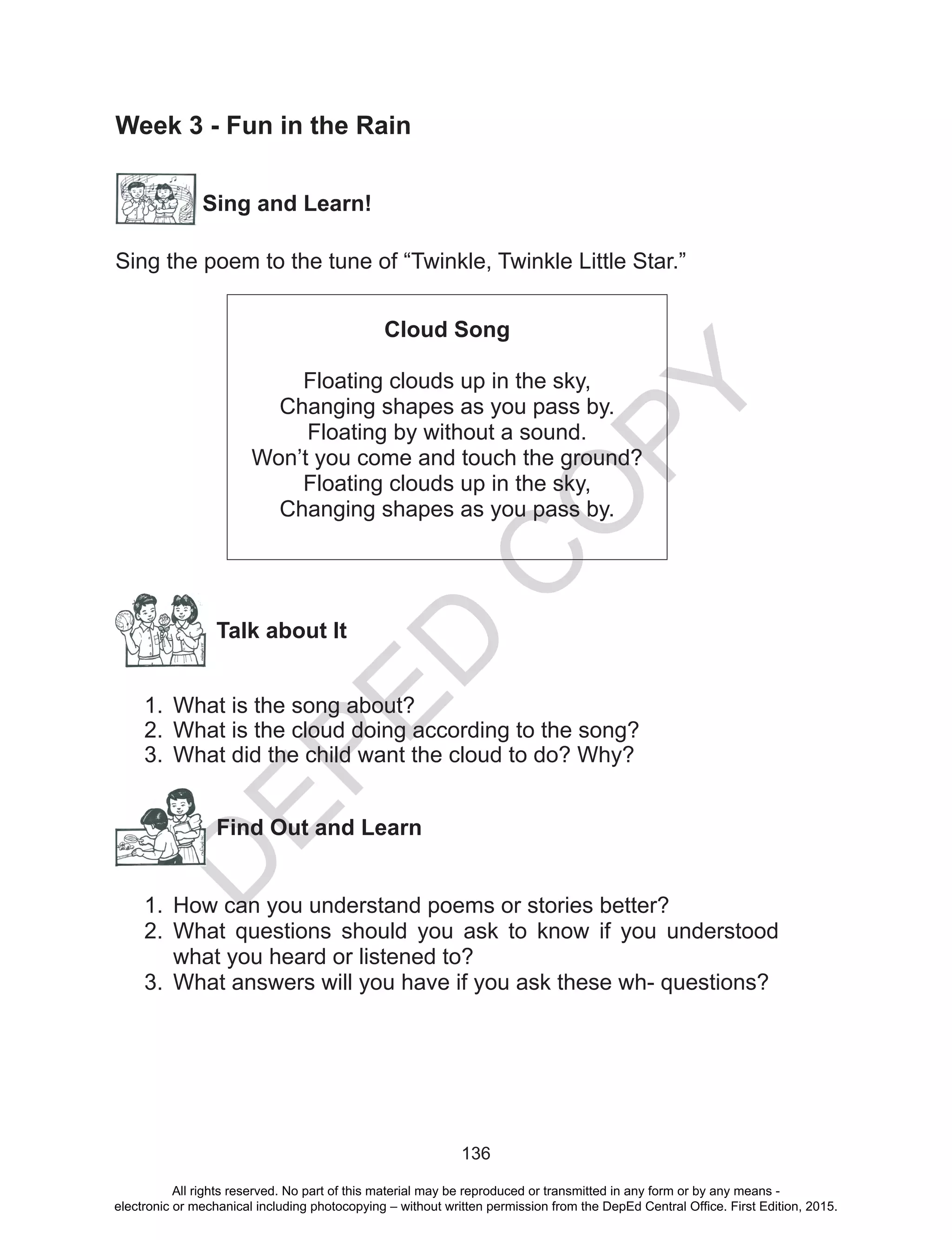 D
EPED
C
O
PY
136
Week 3 - Fun in the Rain
Sing and Learn!
Sing the poem to the tune of “Twinkle, Twinkle Little Star.”
Cloud Song
Floating clouds up in the sky,
Changing shapes as you pass by.
Floating by without a sound.
Won’t you come and touch the ground?
Floating clouds up in the sky,
Changing shapes as you pass by.
Talk about It
1.	 What is the song about?
2.	 What is the cloud doing according to the song?
3.	 What did the child want the cloud to do? Why?
Find Out and Learn
1.	 How can you understand poems or stories better?
2.	 What questions should you ask to know if you understood
what you heard or listened to?
3.	 What answers will you have if you ask these wh- questions?
All rights reserved. No part of this material may be reproduced or transmitted in any form or by any means -
electronic or mechanical including photocopying – without written permission from the DepEd Central Office. First Edition, 2015.
 