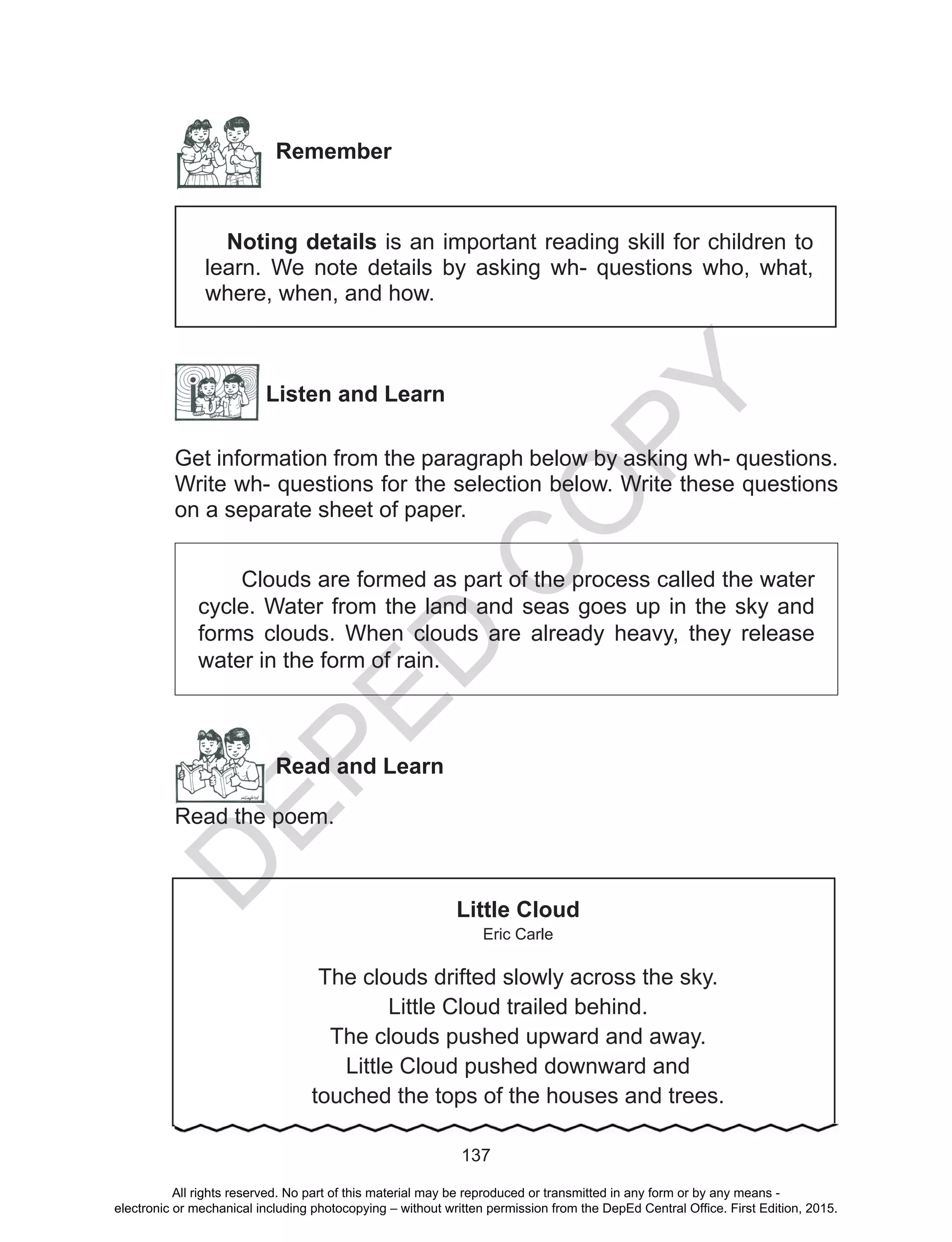 D
EPED
C
O
PY
137
Remember
Noting details is an important reading skill for children to
learn. We note details by asking wh- questions who, what,
where, when, and how.
Listen and Learn
Get information from the paragraph below by asking wh- questions.
Write wh- questions for the selection below. Write these questions
on a separate sheet of paper.
Clouds are formed as part of the process called the water
cycle. Water from the land and seas goes up in the sky and
forms clouds. When clouds are already heavy, they release
water in the form of rain.
Read and Learn
Read the poem.
Little Cloud
Eric Carle
The clouds drifted slowly across the sky.
Little Cloud trailed behind.
The clouds pushed upward and away.
Little Cloud pushed downward and
touched the tops of the houses and trees.
All rights reserved. No part of this material may be reproduced or transmitted in any form or by any means -
electronic or mechanical including photocopying – without written permission from the DepEd Central Office. First Edition, 2015.
 