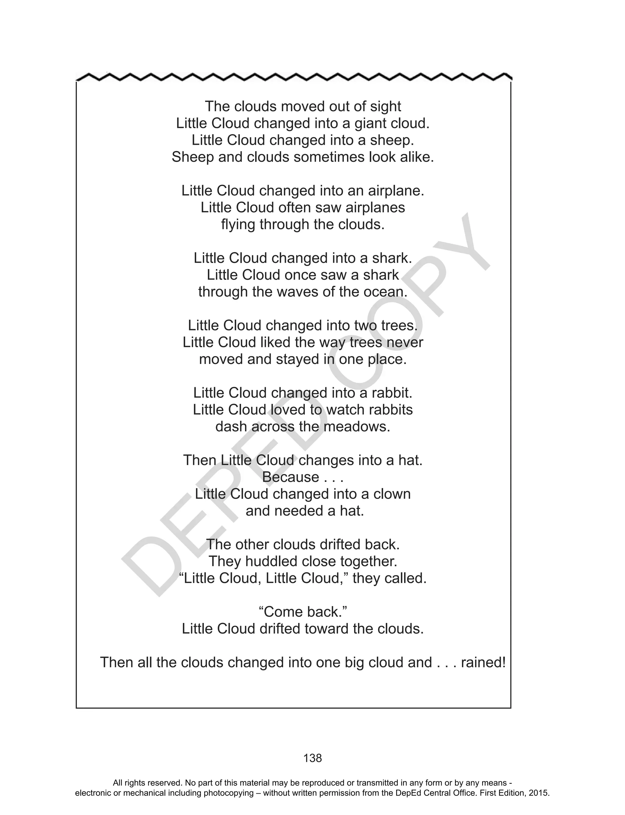 D
EPED
C
O
PY
138
The clouds moved out of sight
Little Cloud changed into a giant cloud.
Little Cloud changed into a sheep.
Sheep and clouds sometimes look alike.
Little Cloud changed into an airplane.
Little Cloud often saw airplanes
flying through the clouds.
Little Cloud changed into a shark.
Little Cloud once saw a shark
through the waves of the ocean.
Little Cloud changed into two trees.
Little Cloud liked the way trees never
moved and stayed in one place.
Little Cloud changed into a rabbit.
Little Cloud loved to watch rabbits
dash across the meadows.
Then Little Cloud changes into a hat.
Because . . .
Little Cloud changed into a clown
and needed a hat.
The other clouds drifted back.
They huddled close together.
“Little Cloud, Little Cloud,” they called.
“Come back.”
Little Cloud drifted toward the clouds.
Then all the clouds changed into one big cloud and . . . rained!
All rights reserved. No part of this material may be reproduced or transmitted in any form or by any means -
electronic or mechanical including photocopying – without written permission from the DepEd Central Office. First Edition, 2015.
 